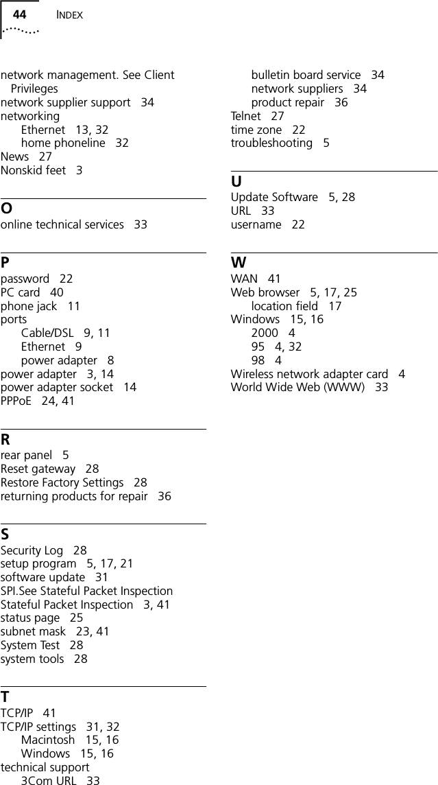 44 INDEXnetwork management. See Client Privilegesnetwork supplier support 34networkingEthernet 13, 32home phoneline 32News 27Nonskid feet 3Oonline technical services 33Ppassword 22PC card 40phone jack 11portsCable/DSL 9, 11Ethernet 9power adapter 8power adapter 3, 14power adapter socket 14PPPoE 24, 41Rrear panel 5Reset gateway 28Restore Factory Settings 28returning products for repair 36SSecurity Log 28setup program 5, 17, 21software update 31SPI.See Stateful Packet InspectionStateful Packet Inspection 3, 41status page 25subnet mask 23, 41System Test 28system tools 28TTCP/IP 41TCP/IP settings 31, 32Macintosh 15, 16Windows 15, 16technical support3Com URL 33bulletin board service 34network suppliers 34product repair 36Te l n e t 2 7time zone 22troubleshooting 5UUpdate Software 5, 28URL 33username 22WWAN 41Web browser 5, 17, 25location field 17Windows 15, 162000 495 4, 3298 4Wireless network adapter card 4World Wide Web (WWW) 33
