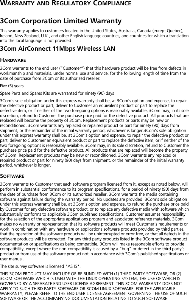 WARRANTY AND REGULATORY COMPLIANCE3Com Corporation Limited WarrantyThis warranty applies to customers located in the United States, Australia, Canada (except Quebec), Ireland, New Zealand, U.K., and other English language countries, and countries for which a translation into the local language is not provided3Com AirConnect 11Mbps Wireless LANHARDWARE3Com warrants to the end user (&ldquo;Customer&rdquo;) that this hardware product will be free from defects in workmanship and materials, under normal use and service, for the following length of time from the date of purchase from 3Com or its authorized reseller:Five (5) yearsSpare Parts and Spares Kits are warranted for ninety (90) days3Com&rsquo;s sole obligation under this express warranty shall be, at 3Com&rsquo;s option and expense, to repair the defective product or part, deliver to Customer an equivalent product or part to replace the defective item, or if neither of the two foregoing options is reasonably available, 3Com may, in its sole discretion, refund to Customer the purchase price paid for the defective product. All products that are replaced will become the property of 3Com. Replacement products or parts may be new or reconditioned. 3Com warrants any replaced or repaired product or part for ninety (90) days from shipment, or the remainder of the initial warranty period, whichever is longer.3Com&rsquo;s sole obligation under this express warranty shall be, at 3Com&rsquo;s option and expense, to repair the defective product or part, deliver to Customer an equivalent product or part to replace the defective item, or if neither of the two foregoing options is reasonably available, 3Com may, in its sole discretion, refund to Customer the purchase price paid for the defective product. All products that are replaced will become the property of 3Com. Replacement products may be new or reconditioned. 3Com warrants any replaced or repaired product or part for ninety (90) days from shipment, or the remainder of the initial warranty period, whichever is longer.SOFTWARE3Com warrants to Customer that each software program licensed from it, except as noted below, will perform in substantial conformance to its program specifications, for a period of ninety (90) days from the date of purchase from 3Com or its authorized reseller. 3Com warrants the media containing software against failure during the warranty period. No updates are provided. 3Com's sole obligation under this express warranty shall be, at 3Com's option and expense, to refund the purchase price paid by Customer for any defective software product, or to replace any defective media with software which substantially conforms to applicable 3Com published specifications. Customer assumes responsibility for the selection of the appropriate applications program and associated reference materials. 3Com makes no warranty or representation that its software products will meet Customer&rsquo;s requirements or work in combination with any hardware or applications software products provided by third parties, that the operation of the software products will be uninterrupted or error free, or that all defects in the software products will be corrected. For any third party products listed in the 3Com software product documentation or specifications as being compatible, 3Com will make reasonable efforts to provide compatibility, except where the non-compatibility is caused by a &ldquo;bug&rdquo; or defect in the third party's product or from use of the software product not in accordance with 3Com&rsquo;s published specifications or user manual.The site survey software is licensed "AS IS".THIS 3COM PRODUCT MAY INCLUDE OR BE BUNDLED WITH (1) THIRD PARTY SOFTWARE, OR (2) 3COM SOFTWARE WHICH IS USED WITH THE LINUX OPERATING SYSTEM, THE USE OF WHICH IS GOVERNED BY A SEPARATE END USER LICENSE AGREEMENT. THIS 3COM WARRANTY DOES NOT APPLY TO SUCH THIRD PARTY SOFTWARE OR 3COM LINUX SOFTWARE. FOR THE APPLICABLE WARRANTY, PLEASE REFER TO THE END USER LICENSE AGREEMENT GOVERNING THE USE OF SUCH SOFTWARE OR THE ACCOMPANYING DOCUMENTATION RELATING TO SUCH SOFTWARE