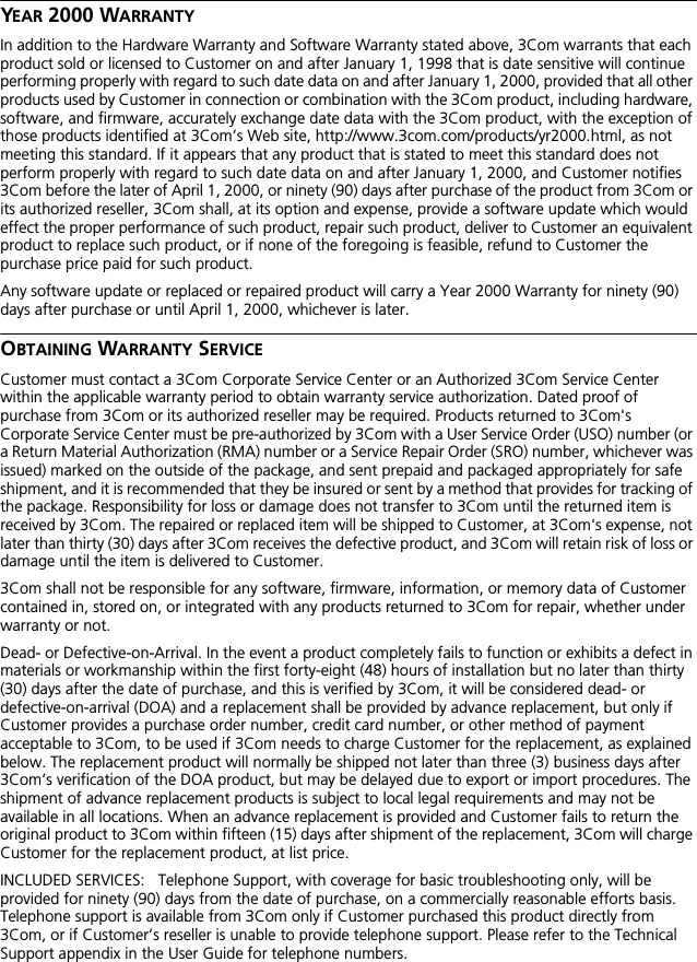 YEAR 2000 WARRANTYIn addition to the Hardware Warranty and Software Warranty stated above, 3Com warrants that each product sold or licensed to Customer on and after January 1, 1998 that is date sensitive will continue performing properly with regard to such date data on and after January 1, 2000, provided that all other products used by Customer in connection or combination with the 3Com product, including hardware, software, and firmware, accurately exchange date data with the 3Com product, with the exception of those products identified at 3Com&rsquo;s Web site, http://www.3com.com/products/yr2000.html, as not meeting this standard. If it appears that any product that is stated to meet this standard does not perform properly with regard to such date data on and after January 1, 2000, and Customer notifies 3Com before the later of April 1, 2000, or ninety (90) days after purchase of the product from 3Com or its authorized reseller, 3Com shall, at its option and expense, provide a software update which would effect the proper performance of such product, repair such product, deliver to Customer an equivalent product to replace such product, or if none of the foregoing is feasible, refund to Customer the purchase price paid for such product. Any software update or replaced or repaired product will carry a Year 2000 Warranty for ninety (90) days after purchase or until April 1, 2000, whichever is later. OBTAINING WARRANTY SERVICECustomer must contact a 3Com Corporate Service Center or an Authorized 3Com Service Center within the applicable warranty period to obtain warranty service authorization. Dated proof of purchase from 3Com or its authorized reseller may be required. Products returned to 3Com's Corporate Service Center must be pre-authorized by 3Com with a User Service Order (USO) number (or a Return Material Authorization (RMA) number or a Service Repair Order (SRO) number, whichever was issued) marked on the outside of the package, and sent prepaid and packaged appropriately for safe shipment, and it is recommended that they be insured or sent by a method that provides for tracking of the package. Responsibility for loss or damage does not transfer to 3Com until the returned item is received by 3Com. The repaired or replaced item will be shipped to Customer, at 3Com's expense, not later than thirty (30) days after 3Com receives the defective product, and 3Com will retain risk of loss or damage until the item is delivered to Customer.3Com shall not be responsible for any software, firmware, information, or memory data of Customer contained in, stored on, or integrated with any products returned to 3Com for repair, whether under warranty or not.Dead- or Defective-on-Arrival. In the event a product completely fails to function or exhibits a defect in materials or workmanship within the first forty-eight (48) hours of installation but no later than thirty (30) days after the date of purchase, and this is verified by 3Com, it will be considered dead- or defective-on-arrival (DOA) and a replacement shall be provided by advance replacement, but only if Customer provides a purchase order number, credit card number, or other method of payment acceptable to 3Com, to be used if 3Com needs to charge Customer for the replacement, as explained below. The replacement product will normally be shipped not later than three (3) business days after 3Com&rsquo;s verification of the DOA product, but may be delayed due to export or import procedures. The shipment of advance replacement products is subject to local legal requirements and may not be available in all locations. When an advance replacement is provided and Customer fails to return the original product to 3Com within fifteen (15) days after shipment of the replacement, 3Com will charge Customer for the replacement product, at list price.INCLUDED SERVICES:   Telephone Support, with coverage for basic troubleshooting only, will be provided for ninety (90) days from the date of purchase, on a commercially reasonable efforts basis. Telephone support is available from 3Com only if Customer purchased this product directly from 3Com, or if Customer&rsquo;s reseller is unable to provide telephone support. Please refer to the Technical Support appendix in the User Guide for telephone numbers.
