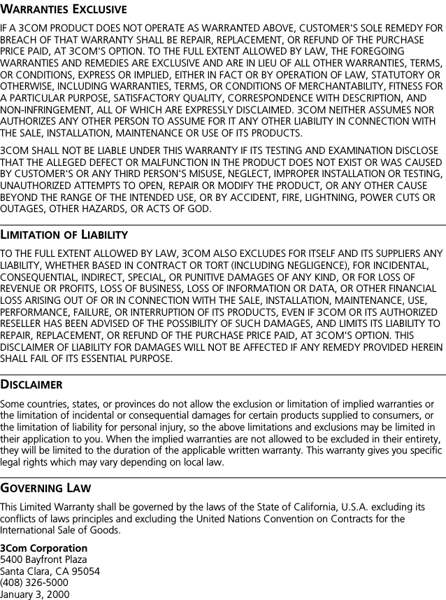 WARRANTIES EXCLUSIVEIF A 3COM PRODUCT DOES NOT OPERATE AS WARRANTED ABOVE, CUSTOMER'S SOLE REMEDY FOR BREACH OF THAT WARRANTY SHALL BE REPAIR, REPLACEMENT, OR REFUND OF THE PURCHASE PRICE PAID, AT 3COM'S OPTION. TO THE FULL EXTENT ALLOWED BY LAW, THE FOREGOING WARRANTIES AND REMEDIES ARE EXCLUSIVE AND ARE IN LIEU OF ALL OTHER WARRANTIES, TERMS, OR CONDITIONS, EXPRESS OR IMPLIED, EITHER IN FACT OR BY OPERATION OF LAW, STATUTORY OR OTHERWISE, INCLUDING WARRANTIES, TERMS, OR CONDITIONS OF MERCHANTABILITY, FITNESS FOR A PARTICULAR PURPOSE, SATISFACTORY QUALITY, CORRESPONDENCE WITH DESCRIPTION, AND NON-INFRINGEMENT, ALL OF WHICH ARE EXPRESSLY DISCLAIMED. 3COM NEITHER ASSUMES NOR AUTHORIZES ANY OTHER PERSON TO ASSUME FOR IT ANY OTHER LIABILITY IN CONNECTION WITH THE SALE, INSTALLATION, MAINTENANCE OR USE OF ITS PRODUCTS.3COM SHALL NOT BE LIABLE UNDER THIS WARRANTY IF ITS TESTING AND EXAMINATION DISCLOSE THAT THE ALLEGED DEFECT OR MALFUNCTION IN THE PRODUCT DOES NOT EXIST OR WAS CAUSED BY CUSTOMER'S OR ANY THIRD PERSON'S MISUSE, NEGLECT, IMPROPER INSTALLATION OR TESTING, UNAUTHORIZED ATTEMPTS TO OPEN, REPAIR OR MODIFY THE PRODUCT, OR ANY OTHER CAUSE BEYOND THE RANGE OF THE INTENDED USE, OR BY ACCIDENT, FIRE, LIGHTNING, POWER CUTS OR OUTAGES, OTHER HAZARDS, OR ACTS OF GOD.LIMITATION OF LIABILITYTO THE FULL EXTENT ALLOWED BY LAW, 3COM ALSO EXCLUDES FOR ITSELF AND ITS SUPPLIERS ANY LIABILITY, WHETHER BASED IN CONTRACT OR TORT (INCLUDING NEGLIGENCE), FOR INCIDENTAL, CONSEQUENTIAL, INDIRECT, SPECIAL, OR PUNITIVE DAMAGES OF ANY KIND, OR FOR LOSS OF REVENUE OR PROFITS, LOSS OF BUSINESS, LOSS OF INFORMATION OR DATA, OR OTHER FINANCIAL LOSS ARISING OUT OF OR IN CONNECTION WITH THE SALE, INSTALLATION, MAINTENANCE, USE, PERFORMANCE, FAILURE, OR INTERRUPTION OF ITS PRODUCTS, EVEN IF 3COM OR ITS AUTHORIZED RESELLER HAS BEEN ADVISED OF THE POSSIBILITY OF SUCH DAMAGES, AND LIMITS ITS LIABILITY TO REPAIR, REPLACEMENT, OR REFUND OF THE PURCHASE PRICE PAID, AT 3COM'S OPTION. THIS DISCLAIMER OF LIABILITY FOR DAMAGES WILL NOT BE AFFECTED IF ANY REMEDY PROVIDED HEREIN SHALL FAIL OF ITS ESSENTIAL PURPOSE.DISCLAIMERSome countries, states, or provinces do not allow the exclusion or limitation of implied warranties or the limitation of incidental or consequential damages for certain products supplied to consumers, or the limitation of liability for personal injury, so the above limitations and exclusions may be limited in their application to you. When the implied warranties are not allowed to be excluded in their entirety, they will be limited to the duration of the applicable written warranty. This warranty gives you specific legal rights which may vary depending on local law.GOVERNING LAWThis Limited Warranty shall be governed by the laws of the State of California, U.S.A. excluding its conflicts of laws principles and excluding the United Nations Convention on Contracts for the International Sale of Goods.3Com Corporation5400 Bayfront PlazaSanta Clara, CA 95054(408) 326-5000January 3, 2000