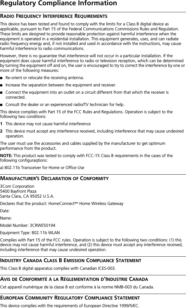 Regulatory Compliance InformationRADIO FREQUENCY INTERFERENCE REQUIREMENTSThis device has been tested and found to comply with the limits for a Class B digital device as applicable, pursuant to Part 15 of the Federal Communications Commissions Rules and Regulation. These limits are designed to provide reasonable protection against harmful interference when the equipment is operated in a residential installation. This equipment generates, uses, and can radiate radio frequency energy and, if not installed and used in accordance with the instructions, may cause harmful interference to radio communications.However, there is no guarantee that interference will not occur in a particular installation. If the equipment does cause harmful interference to radio or television reception, which can be determined by turning the equipment off and on, the user is encouraged to try to correct the interference by one or more of the following measures:■Re-orient or relocate the receiving antenna.■Increase the separation between the equipment and receiver.■Connect the equipment into an outlet on a circuit different from that which the receiver is connected.■Consult the dealer or an experienced radio/TV technician for help.This device compliies with Part 15 of the FCC Rules and Regulations. Operation is subject to the following two conditions:1This device may not cause harmful interference2This device must accept any interference received, including interference that may cause undesired operation.The user must use the accessories and cables supplied by the manufacturer to get optimum performance from the product.NOTE: This product was tested to comply with FCC-15 Class B requirements in the cases of the following configuraqtions:a) 802.11b Transceiver for Home or Office UseMANUFACTURER&rsquo;S DECLARATION OF CONFORMITY3Com Corporation5400 Bayfront PlazaSanta Clara, CA 95052 U.S.A.Declares that the product: HomeConnecttm Home Wireless GatewayDate:Name:Model Number: 3CRWE50194Equipment Type: 802.11b WLANComplies with Part 15 of the FCC rules. Operation is subject to the following two conditions: (1) this device may not cause harmful interference, and (2) this device must accept any interference received, including interference that may cause undesired operation.INDUSTRY CANADA CLASS B EMISSION COMPLIANCE STATEMENTThis Class B digital apparatus complies with Canadian ICES-003. AVIS DE CONFORMIT&Eacute; &Agrave; LA R&Eacute;GLEMENTATION D'INDUSTRIE CANADACet appareil num&eacute;rique de la classe B est conforme &agrave; la norme NMB-003 du Canada. EUROPEAN COMMUNITY REGULATORY COMPLIANCE STATEMENTThis device complies with the requirements of European Directive 1999/5/EC.