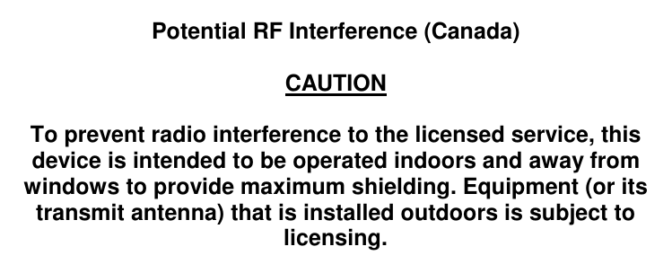    Potential RF Interference (Canada)  CAUTION  To prevent radio interference to the licensed service, this device is intended to be operated indoors and away from windows to provide maximum shielding. Equipment (or its transmit antenna) that is installed outdoors is subject to licensing.   