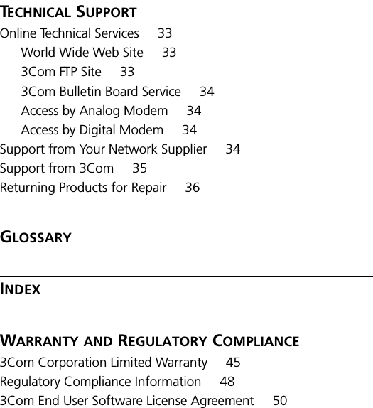 TECHNICAL SUPPORTOnline Technical Services 33World Wide Web Site 333Com FTP Site 333Com Bulletin Board Service 34Access by Analog Modem 34Access by Digital Modem 34Support from Your Network Supplier 34Support from 3Com 35Returning Products for Repair 36GLOSSARYINDEXWARRANTY AND REGULATORY COMPLIANCE3Com Corporation Limited Warranty 45Regulatory Compliance Information 483Com End User Software License Agreement 50