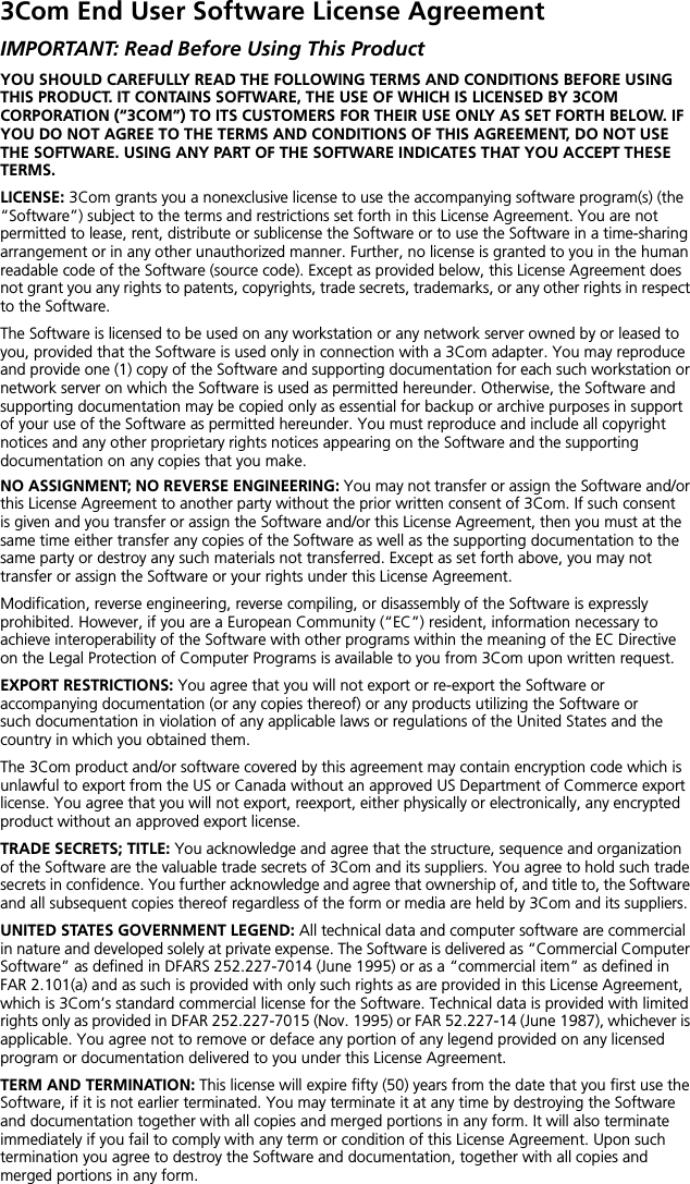 3Com End User Software License AgreementIMPORTANT: Read Before Using This ProductYOU SHOULD CAREFULLY READ THE FOLLOWING TERMS AND CONDITIONS BEFORE USING THIS PRODUCT. IT CONTAINS SOFTWARE, THE USE OF WHICH IS LICENSED BY 3COM CORPORATION (&ldquo;3COM&rdquo;) TO ITS CUSTOMERS FOR THEIR USE ONLY AS SET FORTH BELOW. IF YOU DO NOT AGREE TO THE TERMS AND CONDITIONS OF THIS AGREEMENT, DO NOT USE THE SOFTWARE. USING ANY PART OF THE SOFTWARE INDICATES THAT YOU ACCEPT THESE TERMS.LICENSE: 3Com grants you a nonexclusive license to use the accompanying software program(s) (the &ldquo;Software&rdquo;) subject to the terms and restrictions set forth in this License Agreement. You are not permitted to lease, rent, distribute or sublicense the Software or to use the Software in a time-sharing arrangement or in any other unauthorized manner. Further, no license is granted to you in the human readable code of the Software (source code). Except as provided below, this License Agreement does not grant you any rights to patents, copyrights, trade secrets, trademarks, or any other rights in respect to the Software.The Software is licensed to be used on any workstation or any network server owned by or leased to you, provided that the Software is used only in connection with a 3Com adapter. You may reproduce and provide one (1) copy of the Software and supporting documentation for each such workstation or network server on which the Software is used as permitted hereunder. Otherwise, the Software and supporting documentation may be copied only as essential for backup or archive purposes in support of your use of the Software as permitted hereunder. You must reproduce and include all copyright notices and any other proprietary rights notices appearing on the Software and the supporting documentation on any copies that you make.NO ASSIGNMENT; NO REVERSE ENGINEERING: You may not transfer or assign the Software and/or this License Agreement to another party without the prior written consent of 3Com. If such consent is given and you transfer or assign the Software and/or this License Agreement, then you must at the same time either transfer any copies of the Software as well as the supporting documentation to the same party or destroy any such materials not transferred. Except as set forth above, you may not transfer or assign the Software or your rights under this License Agreement. Modification, reverse engineering, reverse compiling, or disassembly of the Software is expressly prohibited. However, if you are a European Community (&ldquo;EC&rdquo;) resident, information necessary to achieve interoperability of the Software with other programs within the meaning of the EC Directive on the Legal Protection of Computer Programs is available to you from 3Com upon written request.EXPORT RESTRICTIONS: You agree that you will not export or re-export the Software or accompanying documentation (or any copies thereof) or any products utilizing the Software or such documentation in violation of any applicable laws or regulations of the United States and the country in which you obtained them.The 3Com product and/or software covered by this agreement may contain encryption code which is unlawful to export from the US or Canada without an approved US Department of Commerce export license. You agree that you will not export, reexport, either physically or electronically, any encrypted product without an approved export license.TRADE SECRETS; TITLE: You acknowledge and agree that the structure, sequence and organization of the Software are the valuable trade secrets of 3Com and its suppliers. You agree to hold such trade secrets in confidence. You further acknowledge and agree that ownership of, and title to, the Software and all subsequent copies thereof regardless of the form or media are held by 3Com and its suppliers.UNITED STATES GOVERNMENT LEGEND: All technical data and computer software are commercial in nature and developed solely at private expense. The Software is delivered as &ldquo;Commercial Computer Software&rdquo; as defined in DFARS 252.227-7014 (June 1995) or as a &ldquo;commercial item&rdquo; as defined in FAR 2.101(a) and as such is provided with only such rights as are provided in this License Agreement, which is 3Com&rsquo;s standard commercial license for the Software. Technical data is provided with limited rights only as provided in DFAR 252.227-7015 (Nov. 1995) or FAR 52.227-14 (June 1987), whichever is applicable. You agree not to remove or deface any portion of any legend provided on any licensed program or documentation delivered to you under this License Agreement.TERM AND TERMINATION: This license will expire fifty (50) years from the date that you first use the Software, if it is not earlier terminated. You may terminate it at any time by destroying the Software and documentation together with all copies and merged portions in any form. It will also terminate immediately if you fail to comply with any term or condition of this License Agreement. Upon such termination you agree to destroy the Software and documentation, together with all copies and merged portions in any form.