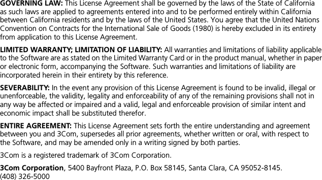 GOVERNING LAW: This License Agreement shall be governed by the laws of the State of California as such laws are applied to agreements entered into and to be performed entirely within California between California residents and by the laws of the United States. You agree that the United Nations Convention on Contracts for the International Sale of Goods (1980) is hereby excluded in its entirety from application to this License Agreement.LIMITED WARRANTY; LIMITATION OF LIABILITY: All warranties and limitations of liability applicable to the Software are as stated on the Limited Warranty Card or in the product manual, whether in paper or electronic form, accompanying the Software. Such warranties and limitations of liability are incorporated herein in their entirety by this reference. SEVERABILITY: In the event any provision of this License Agreement is found to be invalid, illegal or unenforceable, the validity, legality and enforceability of any of the remaining provisions shall not in any way be affected or impaired and a valid, legal and enforceable provision of similar intent and economic impact shall be substituted therefor.ENTIRE AGREEMENT: This License Agreement sets forth the entire understanding and agreement between you and 3Com, supersedes all prior agreements, whether written or oral, with respect to the Software, and may be amended only in a writing signed by both parties. 3Com is a registered trademark of 3Com Corporation.3Com Corporation, 5400 Bayfront Plaza, P.O. Box 58145, Santa Clara, CA 95052-8145. (408) 326-5000