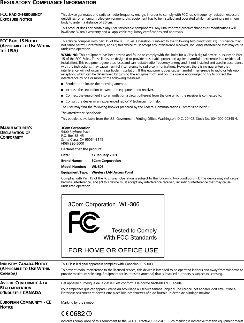  R EGULATORY  C OMPLIANCE  I NFORMATION FCC R ADIO -F REQUENCY  E XPOSURE  N OTICE This device generates and radiates radio-frequency energy. In order to comply with FCC radio-frequency radiation exposure guidelines for an uncontrolled environment, this equipment has to be installed and operated while maintaining a minimum body to antenna distance of 20 cm.This product does not contain any user serviceable components. Any unauthorized product changes or modifications will invalidate 3Com&rsquo;s warranty and all applicable regulatory certifications and approvals. FCC P ART  15 N OTICE  (A PPLICABLE   TO  U SE  W ITHIN   THE  USA) This device complies with part 15 of the FCC Rules. Operation is subject to the following two conditions: (1) This device may not cause harmful interference, and (2) this device must accept any interference received, including interference that may cause undesired operation. WARNING:  This equipment has been tested and found to comply with the limits for a Class B digital device, pursuant to Part 15 of the FCC Rules. These limits are designed to provide reasonable protection against harmful interference in a residential installation. This equipment generates, uses and can radiate radio frequency energy and, if not installed and used in accordance with the instructions, may cause harmful interference to radio communications. However, there is no guarantee that interference will not occur in a particular installation. If this equipment does cause harmful interference to radio or television reception, which can be determined by turning the equipment off and on, the user is encouraged to try to correct the interference by one or more of the following measures: ■ Reorient or relocate the receiving antenna. ■ Increase the separation between the equipment and receiver. ■ Connect the equipment into an outlet on a circuit different from the one which the receiver is connected to. ■ Consult the dealer or an experienced radio/TV technician for help.The user may find the following booklet prepared by the Federal Communications Commission helpful: The Interference Handbook This booklet is available from the U.S. Government Printing Office, Washington, D.C. 20402. Stock No. 004-000-00345-4. M ANUFACTURER &rsquo; S  D ECLARATION   OF  C ONFORMITY3Com Corporation 5400 Bayfront PlazaP.O. Box 58145Santa Clara, CA 95054-8145(408) 326-5000 Declares that the product: Date: 17 January 2001Brand Name: 3Com CorporationModel Number: WL-306Equipment Type: Wireless LAN Access Point Complies with Part 15 of the FCC rules. Operation is subject to the following two conditions: (1) this device may not cause harmful interference, and (2) this device must accept any interference received, including interference that may cause undesired operation. I NDUSTRY  C ANADA  N OTICE  (A PPLICABLE   TO  U SE  W ITHIN  C ANADA ) This Class B digital apparatus complies with Canadian ICES-003.To prevent radio interference to the licensed service, this device is intended to be operated indoors and away from windows to provide maximum shielding. Equipment (or its transmit antenna) that is installed outdoors is subject to licensing. A VIS   DE  C ONFORMIT&Eacute;   &Agrave;   LA  R &Eacute;GLEMENTATION   D &rsquo;I NDUSTRIE  CANADA Cet appareil num&eacute;rique de la classe B est conform &agrave; la norme NMB-003 du Canada.Pour emp&ecirc;cher que cet appareil cause du brouillage au service faisant l'objet d'une licence, cet appareil doit &ecirc;tre utilis&eacute; &agrave; l'int&eacute;rieur seulement et devrait &ecirc;tre plac&eacute; loin des fen&ecirc;tres afin de fournir un &eacute;cran de blindage maximal. E UROPEAN  C OMMUNITY  - CE N OTICE Marking by the symbol:indicates compliance of this equipment to the R&amp;TTE Directive 1999/5/EC. Such marking is indicative that this equipment meets 