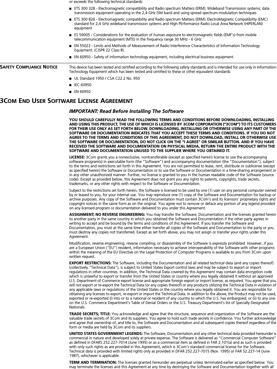  or exceeds the following technical standards: ■ ETS 300 328 - Electromagnetic compatibility and Radio spectrum Matters (ERM); Wideband Transmission systems; data transmission equipment operating in the 2,4 GHz ISM band and using spread spectrum modulation techniques ■ ETS 300 826 - Electromagnetic compatibility and Radio spectrum Matters (ERM); ElectroMagnetic Compatibility (EMC) standard for 2,4 GHz wideband transmission systems and HIgh PErformance Radio Local Area Network (HIPERLAN) equipment ■ ES 59005 - Considerations for the evaluation of human exposure to electromagnetic fields (EMF's) from mobile telecommunication equipment (MTE) in the frequency range 30 MHz - 6 GHz  ■ EN 55022 - Limits and Methods of Measurement of Radio Interference Characteristics of Information Technology Equipment. (CISPR 22 Class B). ■ EN 60950 - Safety of information technology equipment, including electrical business equipment. S AFETY  C OMPLIANCE  N OTICE This device has been tested and certified according to the following safety standards and is intended for use only in Information Technology Equipment which has been tested and certified to these or other equivalent standards: ■ UL Standard 1950 / CSA C22.2 No. 950 ■ IEC 60950 ■ EN 60950 3C OM  E ND  U SER  S OFTWARE  L ICENSE  A GREEMENT IMPORTANT: Read Before Installing The Software YOU SHOULD CAREFULLY READ THE FOLLOWING TERMS AND CONDITIONS BEFORE DOWNLOADING, INSTALLING AND USING THIS PRODUCT, THE USE OF WHICH IS LICENSED BY 3COM CORPORATION (&ldquo;3COM&rdquo;) TO ITS CUSTOMERS FOR THEIR USE ONLY AS SET FORTH BELOW. DOWNLOADING, INSTALLING OR OTHERWISE USING ANY PART OF THE SOFTWARE OR DOCUMENTATION INDICATES THAT YOU ACCEPT THESE TERMS AND CONDITIONS. IF YOU DO NOT AGREE TO THE TERMS AND CONDITIONS OF THIS AGREEMENT, DO NOT DOWNLOAD, INSTALL OR OTHERWISE USE THE SOFTWARE OR DOCUMENTATION, DO NOT CLICK ON THE &ldquo;I AGREE&rdquo; OR SIMILAR BUTTON. AND IF YOU HAVE RECEIVED THE SOFTWARE AND DOCUMENTATION ON PHYSICAL MEDIA, RETURN THE ENTIRE PRODUCT WITH THE SOFTWARE AND DOCUMENTATION UNUSED TO THE SUPPLIER WHERE YOU OBTAINED IT.LICENSE:  3Com grants you a nonexclusive, nontransferable (except as specified herein) license to use the accompanying software program(s) in executable form (the &ldquo;Software&rdquo;) and accompanying documentation (the &ldquo;Documentation&rdquo;), subject to the terms and restrictions set forth in this Agreement. You are not permitted to lease, rent, distribute or sublicense (except as specified herein) the Software or Documentation or to use the Software or Documentation in a time-sharing arrangement or in any other unauthorized manner. Further, no license is granted to you in the human readable code of the Software (source code). Except as provided below, this Agreement does not grant you any rights to patents, copyrights, trade secrets, trademarks, or any other rights with respect to the Software or Documentation.Subject to the restrictions set forth herein, the Software is licensed to be used by one (1) user on any personal computer owned by or leased to you, for your internal use. You may reproduce one (1) copy of the Software and Documentation for backup or archive purposes. Any copy of the Software and Documentation must contain 3Com&rsquo;s and its licensors&rsquo; proprietary rights and copyright notices in the same form as on the original. You agree not to remove or deface any portion of any legend provided on any licensed program or documentation delivered to you under this Agreement.  ASSIGNMENT; NO REVERSE ENGINEERING:  You may transfer the Software, Documentation and the licenses granted herein to another party in the same country in which you obtained the Software and Documentation if the other party agrees in writing to accept and be bound by the terms and conditions of this Agreement. If you transfer the Software and Documentation, you must at the same time either transfer all copies of the Software and Documentation to the party or you must destroy any copies not transferred. Except as set forth above, you may not assign or transfer your rights under this Agreement.Modification, reverse engineering, reverse compiling, or disassembly of the Software is expressly prohibited. However, if you are a European Union (&ldquo;EU&rdquo;) resident, information necessary to achieve interoperability of the Software with other programs within the meaning of the EU Directive on the Legal Protection of Computer Programs is available to you from 3Com upon written request. EXPORT RESTRICTIONS:  The Software, including the Documentation and all related technical data (and any copies thereof) (collectively &ldquo;Technical Data&rdquo;), is subject to United States Export control laws and may be subject to export or import regulations in other countries. In addition, the Technical Data covered by this Agreement may contain data encryption code which is unlawful to export or transfer from the United States or country where you legally obtained it without an approved U.S. Department of Commerce export license and appropriate foreign export or import license, as required. You agree that you will not export or re-export the Technical Data (or any copies thereof) or any products utilizing the Technical Data in violation of any applicable laws or regulations of the United States or the country where you legally obtained it. You are responsible for obtaining any licenses to export, re-export or import the Technical Data. In addition to the above, the Product may not be used, exported or re-exported (i) into or to a national or resident of any country to which the U.S. has embargoed; or (ii) to any one on the U.S. Commerce Department&rsquo;s Table of Denial Orders or the U.S. Treasury Department&rsquo;s list of Specially Designated Nationals. TRADE SECRETS; TITLE:  You acknowledge and agree that the structure, sequence and organization of the Software are the valuable trade secrets of 3Com and its suppliers. You agree to hold such trade secrets in confidence. You further acknowledge and agree that ownership of, and title to, the Software and Documentation and all subsequent copies thereof regardless of the form or media are held by 3Com and its suppliers. UNITED STATES GOVERNMENT LEGENDS:  The Software, Documentation and any other technical data provided hereunder is commercial in nature and developed solely at private expense. The Software is delivered as &ldquo;Commercial Computer Software&rdquo; as defined in DFARS 252.227-7014 (June 1995) or as a commercial item as defined in FAR 2.101(a) and as such is provided with only such rights as are provided in this Agreement, which is 3Com&rsquo;s standard commercial license for the Software. Technical data is provided with limited rights only as provided in DFAR 252.227-7015 (Nov. 1995) or FAR 52.227-14 (June 1987), whichever is applicable. TERM AND TERMINATION:  The licenses granted hereunder are perpetual unless terminated earlier as specified below. You may terminate the licenses and this Agreement at any time by destroying the Software and Documentation together with all 