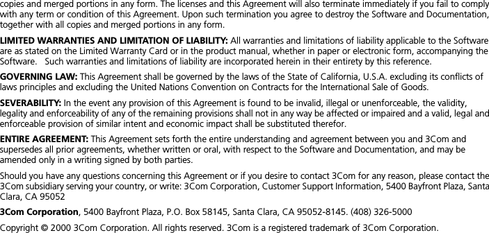  copies and merged portions in any form. The licenses and this Agreement will also terminate immediately if you fail to comply with any term or condition of this Agreement. Upon such termination you agree to destroy the Software and Documentation, together with all copies and merged portions in any form. LIMITED WARRANTIES AND LIMITATION OF LIABILITY:  All warranties and limitations of liability applicable to the Software are as stated on the Limited Warranty Card or in the product manual, whether in paper or electronic form, accompanying the Software.   Such warranties and limitations of liability are incorporated herein in their entirety by this reference.  GOVERNING LAW:  This Agreement shall be governed by the laws of the State of California, U.S.A. excluding its conflicts of laws principles and excluding the United Nations Convention on Contracts for the International Sale of Goods. SEVERABILITY:  In the event any provision of this Agreement is found to be invalid, illegal or unenforceable, the validity, legality and enforceability of any of the remaining provisions shall not in any way be affected or impaired and a valid, legal and enforceable provision of similar intent and economic impact shall be substituted therefor. ENTIRE AGREEMENT:  This Agreement sets forth the entire understanding and agreement between you and 3Com and supersedes all prior agreements, whether written or oral, with respect to the Software and Documentation, and may be amended only in a writing signed by both parties.Should you have any questions concerning this Agreement or if you desire to contact 3Com for any reason, please contact the 3Com subsidiary serving your country, or write: 3Com Corporation, Customer Support Information, 5400 Bayfront Plaza, Santa Clara, CA 95052 3Com Corporation , 5400 Bayfront Plaza, P.O. Box 58145, Santa Clara, CA 95052-8145. (408) 326-5000Copyright &copy; 2000 3Com Corporation. All rights reserved. 3Com is a registered trademark of 3Com Corporation. 
