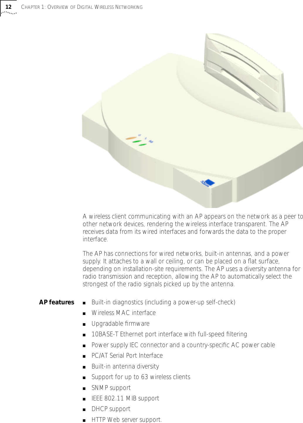  12 C HAPTER  1: O VERVIEW   OF  D IGITAL  W IRELESS  N ETWORKING A wireless client communicating with an AP appears on the network as a peer to other network devices, rendering the wireless interface transparent. The AP receives data from its wired interfaces and forwards the data to the proper interface.The AP has connections for wired networks, built-in antennas, and a power supply. It attaches to a wall or ceiling, or can be placed on a ﬂat surface, depending on installation-site requirements. The AP uses a diversity antenna for radio transmission and reception, allowing the AP to automatically select the strongest of the radio signals picked up by the antenna. AP features ■ Built-in diagnostics (including a power-up self-check) ■ Wireless MAC interface ■ Upgradable ﬁrmware ■ 10BASE-T Ethernet port interface with full-speed ﬁltering ■ Power supply IEC connector and a country-speciﬁc AC power cable ■ PC/AT Serial Port Interface ■ Built-in antenna diversity ■ Support for up to 63 wireless clients  ■ SNMP support ■ IEEE 802.11 MIB support ■ DHCP support ■ HTTP Web server support.