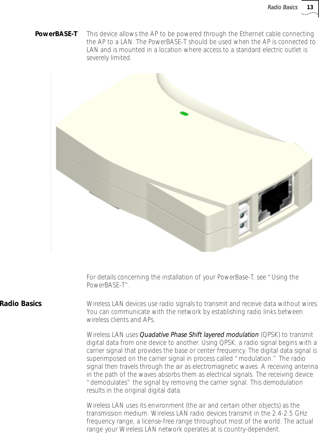  Radio Basics 13 PowerBASE-T This device allows the AP to be powered through the Ethernet cable connecting the AP to a LAN. The PowerBASE-T should be used when the AP is connected to LAN and is mounted in a location where access to a standard electric outlet is severely limited.For details concerning the installation of your PowerBase-T, see &ldquo;Using the PowerBASE-T&rdquo;. Radio Basics Wireless LAN devices use radio signals to transmit and receive data without wires. You can communicate with the network by establishing radio links between wireless clients and APs.Wireless LAN uses  Quadative Phase Shift layered modulation  (QPSK)   to transmit digital data from one device to another. Using QPSK, a radio signal begins with a carrier signal that provides the base or center frequency. The digital data signal is superimposed on the carrier signal   in process called &ldquo;modulation.&rdquo; The radio signal then travels through the air as electromagnetic waves. A receiving antenna in the path of the waves absorbs them as electrical signals. The receiving device &ldquo;demodulates&rdquo; the signal by removing the carrier signal. This demodulation results in the original digital data.Wireless LAN uses its environment (the air and certain other objects) as the transmission medium. Wireless LAN radio devices transmit in the 2.4-2.5 GHz frequency range, a license-free range throughout most of the world. The actual range your Wireless LAN network operates at is country-dependent.