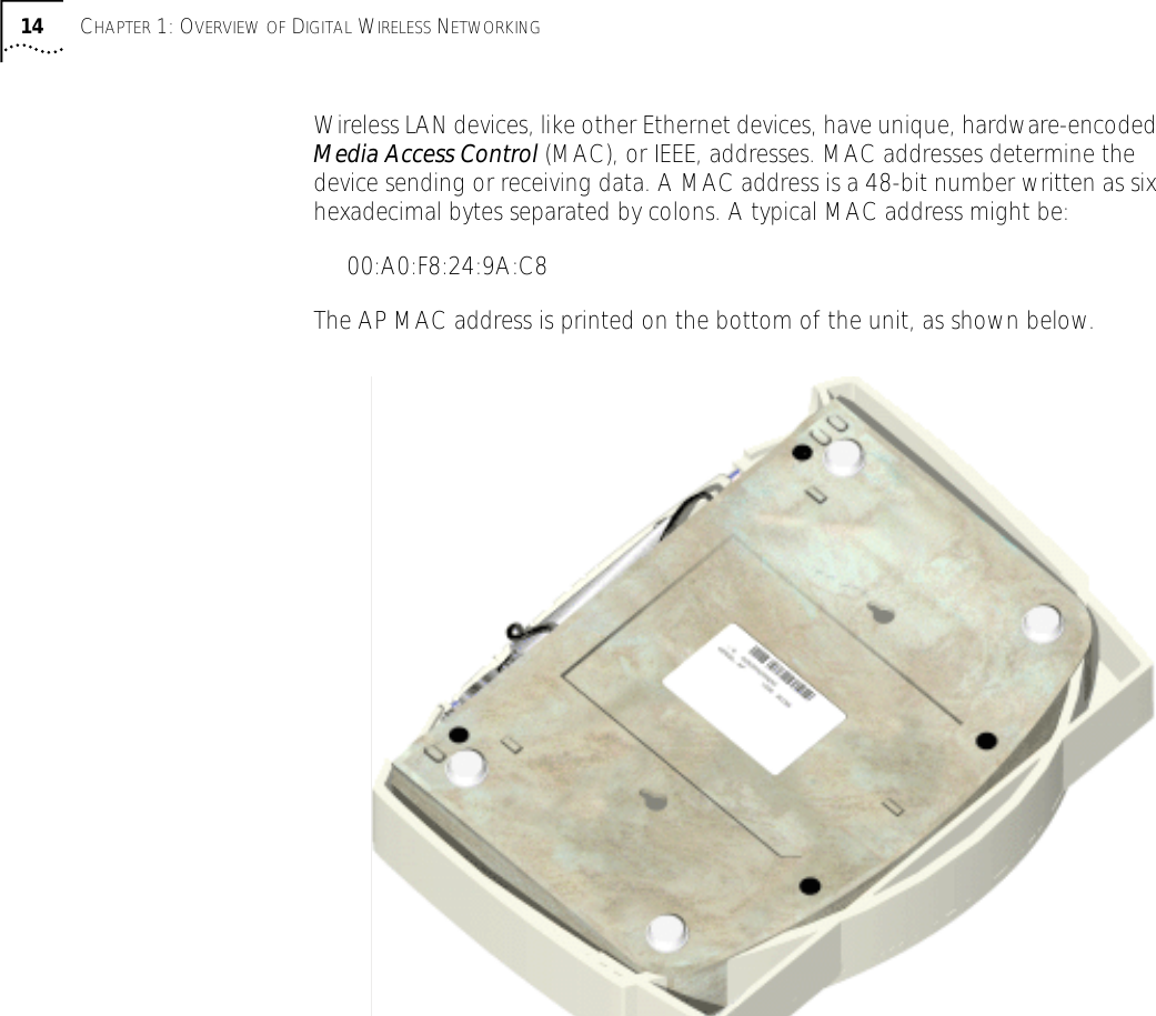  14 C HAPTER  1: O VERVIEW   OF  D IGITAL  W IRELESS  N ETWORKING Wireless LAN devices, like other Ethernet devices, have unique, hardware-encoded  Media Access Control  (MAC), or IEEE, addresses. MAC addresses determine the device sending or receiving data. A MAC address is a 48-bit number written as six hexadecimal bytes separated by colons. A typical MAC address might be:00:A0:F8:24:9A:C8 The AP MAC address is printed on the bottom of the unit, as shown below.