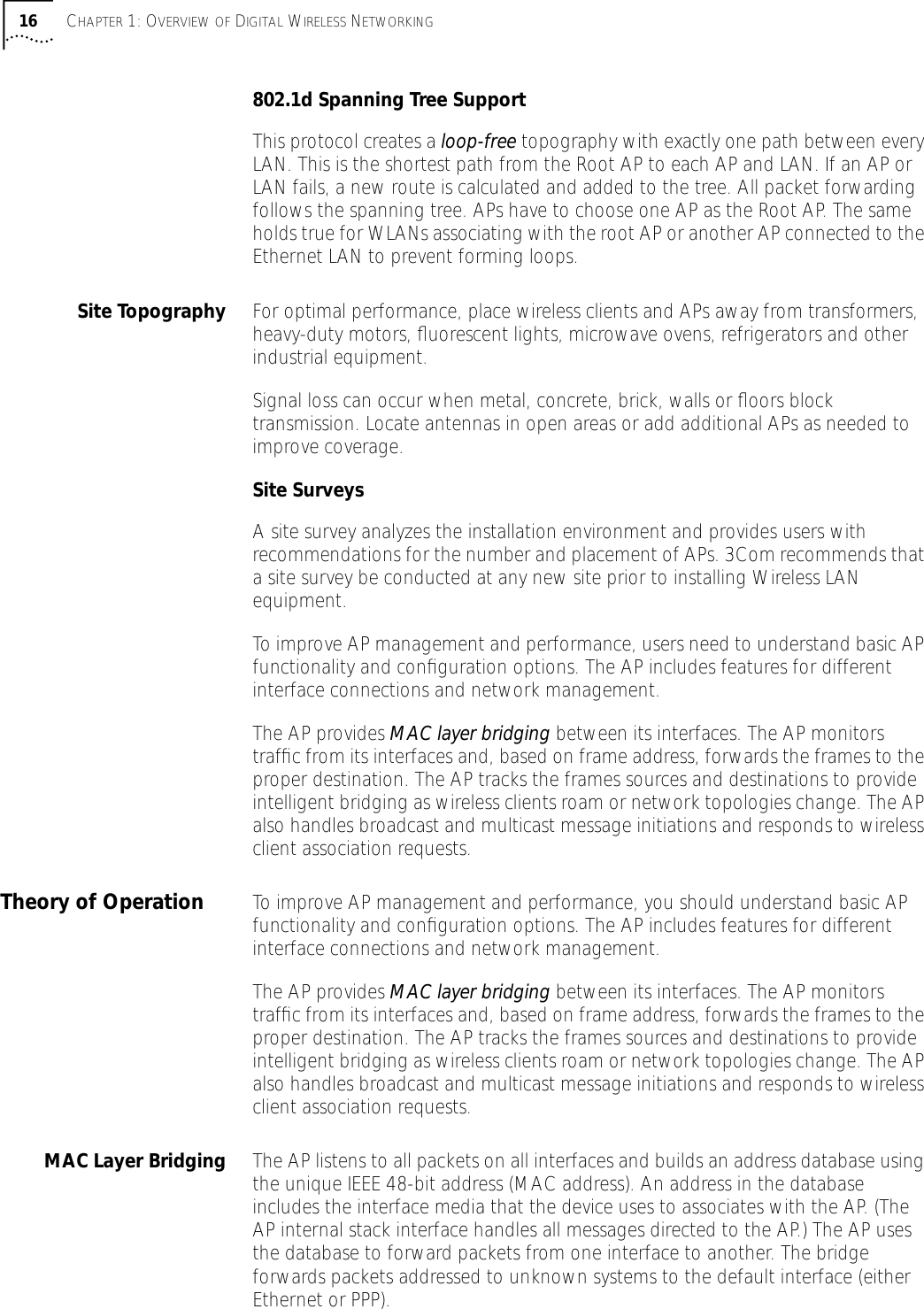  16 C HAPTER  1: O VERVIEW   OF  D IGITAL  W IRELESS  N ETWORKING 802.1d Spanning Tree Support This protocol creates a  loop-free  topography with exactly one path between every LAN. This is the shortest path from the Root AP to each AP and LAN. If an AP or LAN fails, a new route is calculated and added to the tree. All packet forwarding follows the spanning tree. APs have to choose one AP as the Root AP. The same holds true for WLANs associating with the root AP or another AP connected to the Ethernet LAN to prevent forming loops.  Site Topography For optimal performance, place wireless clients and APs away from transformers, heavy-duty motors, ﬂuorescent lights, microwave ovens, refrigerators and other industrial equipment.Signal loss can occur when metal, concrete, brick, walls or ﬂoors block transmission. Locate antennas in open areas or add additional APs as needed to improve coverage. Site Surveys A site survey analyzes the installation environment and provides users with recommendations for the number and placement of APs. 3Com recommends that a site survey be conducted at any new site prior to installing Wireless LAN equipment. To improve AP management and performance, users need to understand basic AP functionality and conﬁguration options. The AP includes features for different interface connections and network management.The AP provides  MAC layer bridging  between its interfaces. The AP monitors trafﬁc from its interfaces and, based on frame address, forwards the frames to the proper destination. The AP tracks the frames sources and destinations to provide intelligent bridging as wireless clients roam or network topologies change. The AP also handles broadcast and multicast message initiations and responds to wireless client association requests. Theory of Operation To improve AP management and performance, you should understand basic AP functionality and conﬁguration options. The AP includes features for different interface connections and network management.The AP provides  MAC layer bridging  between its interfaces. The AP monitors trafﬁc from its interfaces and, based on frame address, forwards the frames to the proper destination. The AP tracks the frames sources and destinations to provide intelligent bridging as wireless clients roam or network topologies change. The AP also handles broadcast and multicast message initiations and responds to wireless client association requests. MAC Layer Bridging The AP listens to all packets on all interfaces and builds an address database using the unique IEEE 48-bit address (MAC address). An address in the database includes the interface media that the device uses to associates with the AP. (The AP internal stack interface handles all messages directed to the AP.) The AP uses the database to forward packets from one interface to another. The bridge forwards packets addressed to unknown systems to the default interface (either Ethernet or PPP). 