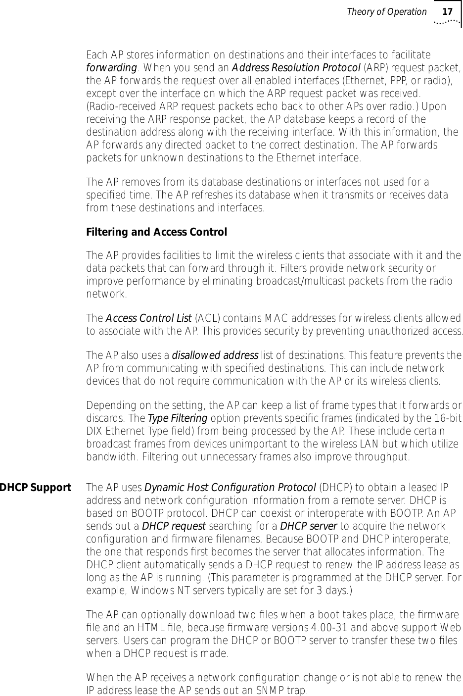  Theory of Operation 17 Each AP stores information on destinations and their interfaces to facilitate  forwarding . When you send an  Address Resolution Protocol  (ARP) request packet, the AP forwards the request over all enabled interfaces (Ethernet, PPP, or radio), except over the interface on which the ARP request packet was received. (Radio-received ARP request packets echo back to other APs over radio.) Upon receiving the ARP response packet, the AP database keeps a record of the destination address along with the receiving interface. With this information, the AP forwards any directed packet to the correct destination. The AP forwards packets for unknown destinations to the Ethernet interface.The AP removes from its database destinations or interfaces not used for a speciﬁed time. The AP refreshes its database when it transmits or receives data from these destinations and interfaces. Filtering and Access Control  The AP provides facilities to limit the wireless clients that associate with it and the data packets that can forward through it. Filters provide network security or improve performance by eliminating broadcast/multicast packets from the radio network.The  Access Control List  (ACL) contains MAC addresses for wireless clients allowed to associate with the AP. This provides security by preventing unauthorized access.The AP also uses a  disallowed address  list of destinations. This feature prevents the AP from communicating with speciﬁed destinations. This can include network devices that do not require communication with the AP or its wireless clients.Depending on the setting, the AP can keep a list of frame types that it forwards or discards. The Type Filtering option prevents speciﬁc frames (indicated by the 16-bit DIX Ethernet Type ﬁeld) from being processed by the AP. These include certain broadcast frames from devices unimportant to the wireless LAN but which utilize bandwidth. Filtering out unnecessary frames also improve throughput.DHCP Support The AP uses Dynamic Host Conﬁguration Protocol (DHCP) to obtain a leased IP address and network conﬁguration information from a remote server. DHCP is based on BOOTP protocol. DHCP can coexist or interoperate with BOOTP. An AP sends out a DHCP request searching for a DHCP server to acquire the network conﬁguration and ﬁrmware ﬁlenames. Because BOOTP and DHCP interoperate, the one that responds ﬁrst becomes the server that allocates information. The DHCP client automatically sends a DHCP request to renew the IP address lease as long as the AP is running. (This parameter is programmed at the DHCP server. For example, Windows NT servers typically are set for 3 days.) The AP can optionally download two ﬁles when a boot takes place, the ﬁrmware ﬁle and an HTML ﬁle, because ﬁrmware versions 4.00-31 and above support Web servers. Users can program the DHCP or BOOTP server to transfer these two ﬁles when a DHCP request is made.When the AP receives a network conﬁguration change or is not able to renew the IP address lease the AP sends out an SNMP trap.