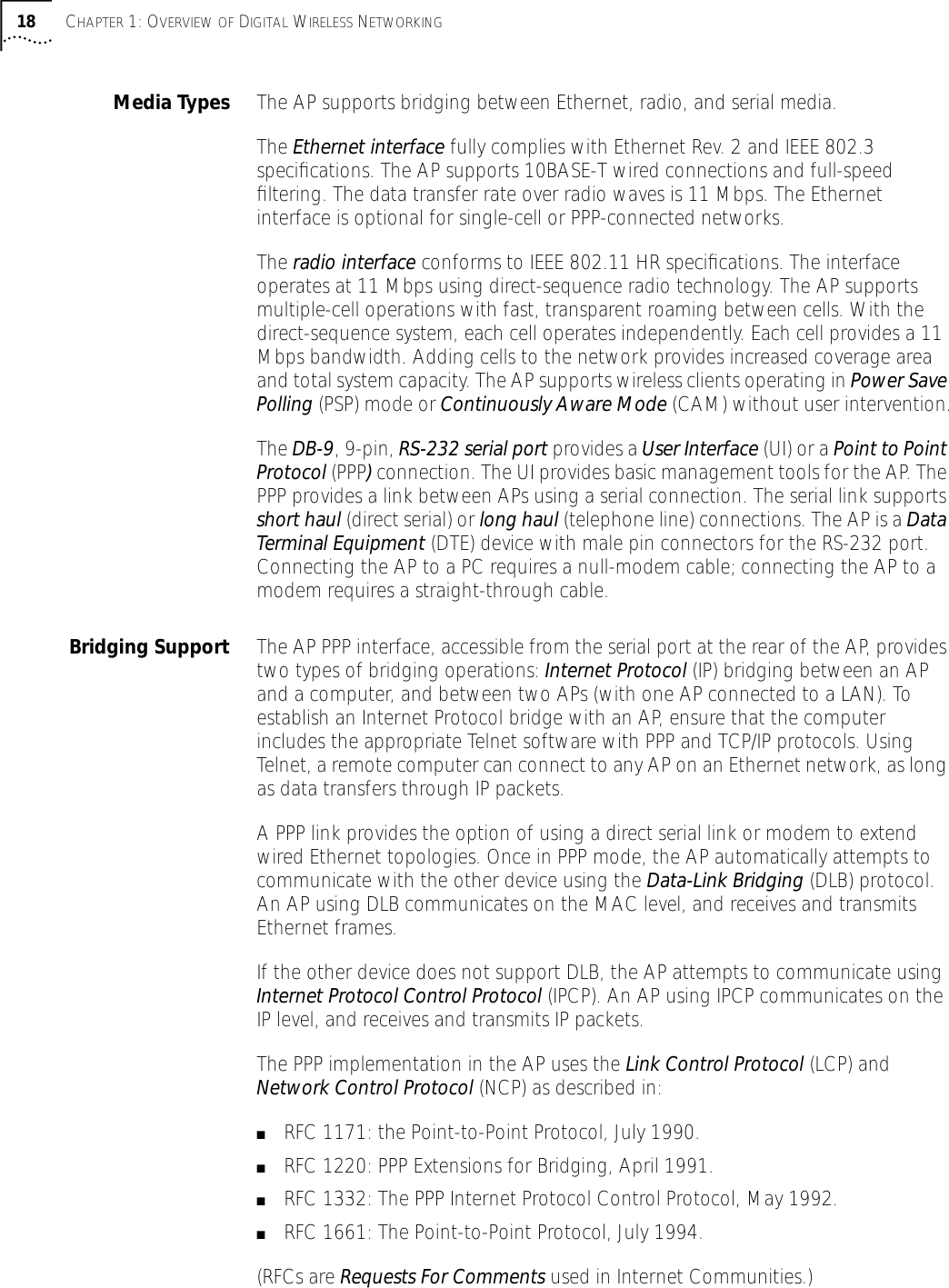 18 CHAPTER 1: OVERVIEW OF DIGITAL WIRELESS NETWORKINGMedia Types The AP supports bridging between Ethernet, radio, and serial media.The Ethernet interface fully complies with Ethernet Rev. 2 and IEEE 802.3 speciﬁcations. The AP supports 10BASE-T wired connections and full-speed ﬁltering. The data transfer rate over radio waves is 11 Mbps. The Ethernet interface is optional for single-cell or PPP-connected networks.The radio interface conforms to IEEE 802.11 HR speciﬁcations. The interface operates at 11 Mbps using direct-sequence radio technology. The AP supports multiple-cell operations with fast, transparent roaming between cells. With the direct-sequence system, each cell operates independently. Each cell provides a 11 Mbps bandwidth. Adding cells to the network provides increased coverage area and total system capacity. The AP supports wireless clients operating in Power Save Polling (PSP) mode or Continuously Aware Mode (CAM) without user intervention.The DB-9, 9-pin, RS-232 serial port provides a User Interface (UI) or a Point to Point Protocol (PPP) connection. The UI provides basic management tools for the AP. The PPP provides a link between APs using a serial connection. The serial link supports short haul (direct serial) or long haul (telephone line) connections. The AP is a Data Terminal Equipment (DTE) device with male pin connectors for the RS-232 port. Connecting the AP to a PC requires a null-modem cable; connecting the AP to a modem requires a straight-through cable.Bridging Support The AP PPP interface, accessible from the serial port at the rear of the AP, provides two types of bridging operations: Internet Protocol (IP) bridging between an AP and a computer, and between two APs (with one AP connected to a LAN). To establish an Internet Protocol bridge with an AP, ensure that the computer includes the appropriate Telnet software with PPP and TCP/IP protocols. Using Telnet, a remote computer can connect to any AP on an Ethernet network, as long as data transfers through IP packets.A PPP link provides the option of using a direct serial link or modem to extend wired Ethernet topologies. Once in PPP mode, the AP automatically attempts to communicate with the other device using the Data-Link Bridging (DLB) protocol. An AP using DLB communicates on the MAC level, and receives and transmits Ethernet frames.If the other device does not support DLB, the AP attempts to communicate using Internet Protocol Control Protocol (IPCP). An AP using IPCP communicates on the IP level, and receives and transmits IP packets. The PPP implementation in the AP uses the Link Control Protocol (LCP) and Network Control Protocol (NCP) as described in:■RFC 1171: the Point-to-Point Protocol, July 1990.■RFC 1220: PPP Extensions for Bridging, April 1991.■RFC 1332: The PPP Internet Protocol Control Protocol, May 1992.■RFC 1661: The Point-to-Point Protocol, July 1994.(RFCs are Requests For Comments used in Internet Communities.)