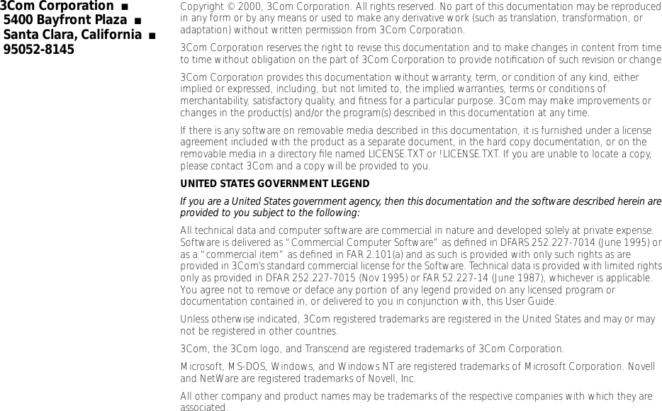  3Com Corporation   ■   5400 Bayfront Plaza   ■   Santa Clara, California   ■   95052-8145 Copyright &copy; 2000, 3Com Corporation. All rights reserved. No part of this documentation may be reproduced in any form or by any means or used to make any derivative work (such as translation, transformation, or adaptation) without written permission from 3Com Corporation.3Com Corporation reserves the right to revise this documentation and to make changes in content from time to time without obligation on the part of 3Com Corporation to provide notiﬁcation of such revision or change.3Com Corporation provides this documentation without warranty, term, or condition of any kind, either implied or expressed, including, but not limited to, the implied warranties, terms or conditions of merchantability, satisfactory quality, and ﬁtness for a particular purpose. 3Com may make improvements or changes in the product(s) and/or the program(s) described in this documentation at any time.If there is any software on removable media described in this documentation, it is furnished under a license agreement included with the product as a separate document, in the hard copy documentation, or on the removable media in a directory ﬁle named LICENSE.TXT or !LICENSE.TXT. If you are unable to locate a copy, please contact 3Com and a copy will be provided to you. UNITED STATES GOVERNMENT LEGEND If you are a United States government agency, then this documentation and the software described herein are provided to you subject to the following:  All technical data and computer software are commercial in nature and developed solely at private expense. Software is delivered as &ldquo;Commercial Computer Software&rdquo; as deﬁned in DFARS 252.227-7014 (June 1995) or as a &ldquo;commercial item&rdquo; as deﬁned in FAR 2.101(a) and as such is provided with only such rights as are provided in 3Com&rsquo;s standard commercial license for the Software. Technical data is provided with limited rights only as provided in DFAR 252.227-7015 (Nov 1995) or FAR 52.227-14 (June 1987), whichever is applicable. You agree not to remove or deface any portion of any legend provided on any licensed program or documentation contained in, or delivered to you in conjunction with, this User Guide.Unless otherwise indicated, 3Com registered trademarks are registered in the United States and may or may not be registered in other countries.3Com, the 3Com logo, and Transcend are registered trademarks of 3Com Corporation.Microsoft, MS-DOS, Windows, and Windows NT are registered trademarks of Microsoft Corporation. Novell and NetWare are registered trademarks of Novell, Inc. All other company and product names may be trademarks of the respective companies with which they are associated.