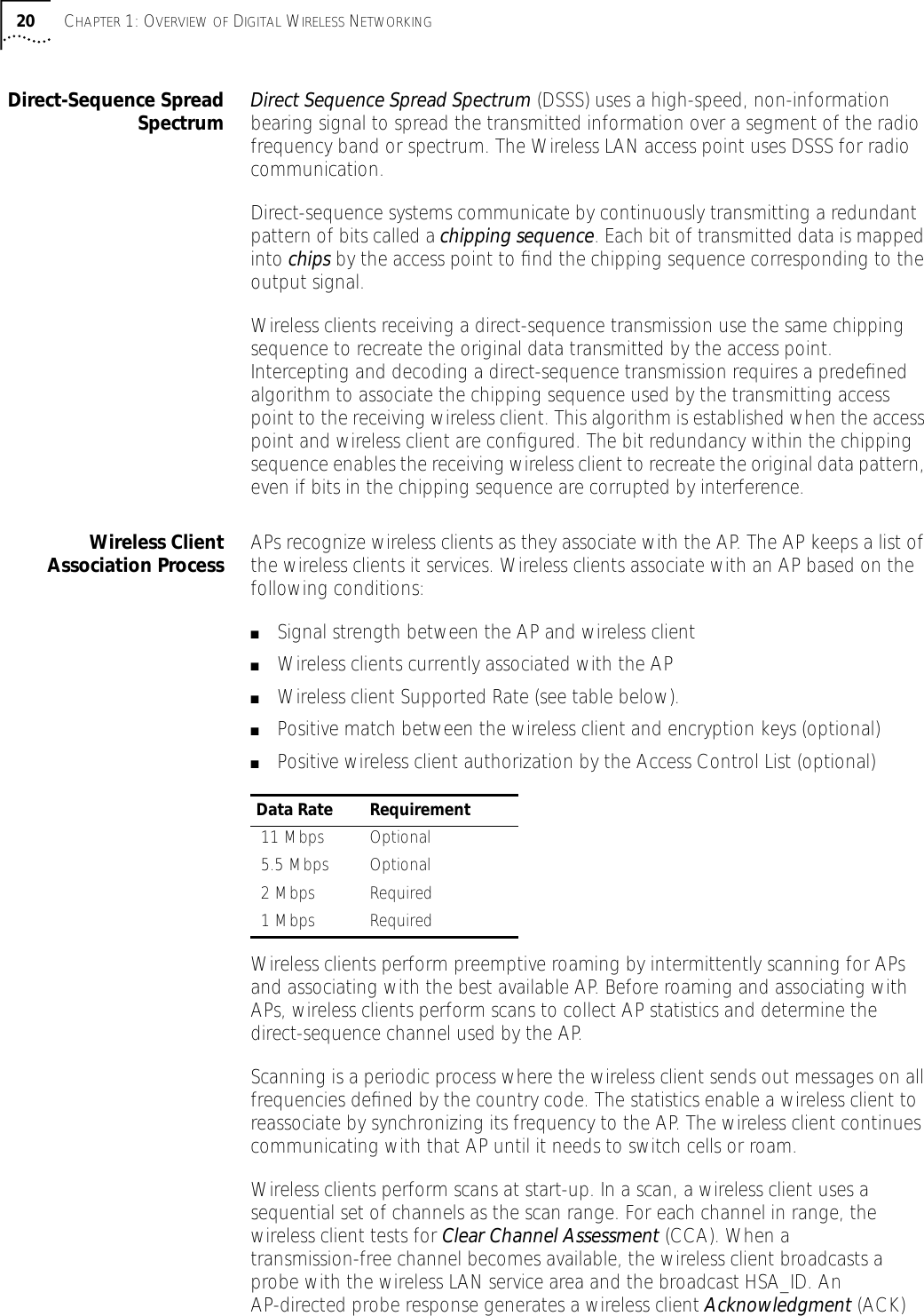 20 CHAPTER 1: OVERVIEW OF DIGITAL WIRELESS NETWORKINGDirect-Sequence SpreadSpectrum Direct Sequence Spread Spectrum (DSSS) uses a high-speed, non-information bearing signal to spread the transmitted information over a segment of the radio frequency band or spectrum. The Wireless LAN access point uses DSSS for radio communication. Direct-sequence systems communicate by continuously transmitting a redundant pattern of bits called a chipping sequence. Each bit of transmitted data is mapped into chips by the access point to ﬁnd the chipping sequence corresponding to the output signal. Wireless clients receiving a direct-sequence transmission use the same chipping sequence to recreate the original data transmitted by the access point. Intercepting and decoding a direct-sequence transmission requires a predeﬁned algorithm to associate the chipping sequence used by the transmitting access point to the receiving wireless client. This algorithm is established when the access point and wireless client are conﬁgured. The bit redundancy within the chipping sequence enables the receiving wireless client to recreate the original data pattern, even if bits in the chipping sequence are corrupted by interference. Wireless ClientAssociation Process APs recognize wireless clients as they associate with the AP. The AP keeps a list of the wireless clients it services. Wireless clients associate with an AP based on the following conditions:■Signal strength between the AP and wireless client■Wireless clients currently associated with the AP■Wireless client Supported Rate (see table below).■Positive match between the wireless client and encryption keys (optional)■Positive wireless client authorization by the Access Control List (optional) Wireless clients perform preemptive roaming by intermittently scanning for APs and associating with the best available AP. Before roaming and associating with APs, wireless clients perform scans to collect AP statistics and determine the direct-sequence channel used by the AP.Scanning is a periodic process where the wireless client sends out messages on all frequencies deﬁned by the country code. The statistics enable a wireless client to reassociate by synchronizing its frequency to the AP. The wireless client continues communicating with that AP until it needs to switch cells or roam.Wireless clients perform scans at start-up. In a scan, a wireless client uses a sequential set of channels as the scan range. For each channel in range, the wireless client tests for Clear Channel Assessment (CCA). When a transmission-free channel becomes available, the wireless client broadcasts a probe with the wireless LAN service area and the broadcast HSA_ID. An AP-directed probe response generates a wireless client Acknowledgment (ACK) Data Rate Requirement 11 Mbps Optional 5.5 Mbps Optional 2 Mbps Required 1 Mbps Required