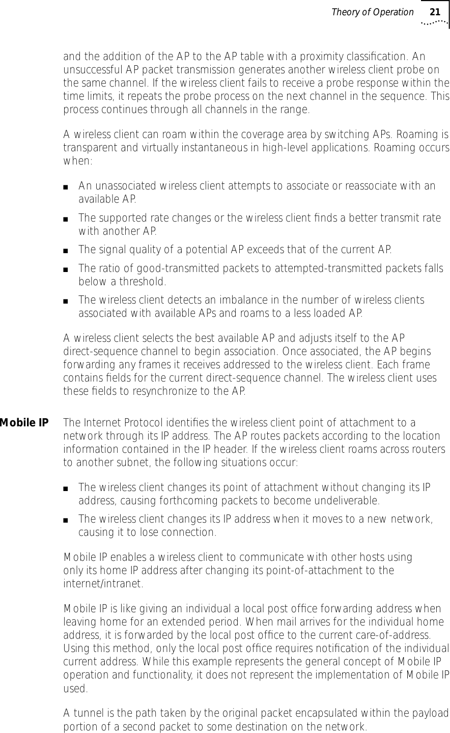 Theory of Operation 21and the addition of the AP to the AP table with a proximity classiﬁcation. An unsuccessful AP packet transmission generates another wireless client probe on the same channel. If the wireless client fails to receive a probe response within the time limits, it repeats the probe process on the next channel in the sequence. This process continues through all channels in the range.A wireless client can roam within the coverage area by switching APs. Roaming is transparent and virtually instantaneous in high-level applications. Roaming occurs when:■An unassociated wireless client attempts to associate or reassociate with an available AP.■The supported rate changes or the wireless client ﬁnds a better transmit rate with another AP.■The signal quality of a potential AP exceeds that of the current AP.■The ratio of good-transmitted packets to attempted-transmitted packets falls below a threshold.■The wireless client detects an imbalance in the number of wireless clients associated with available APs and roams to a less loaded AP.A wireless client selects the best available AP and adjusts itself to the AP direct-sequence channel to begin association. Once associated, the AP begins forwarding any frames it receives addressed to the wireless client. Each frame contains ﬁelds for the current direct-sequence channel. The wireless client uses these ﬁelds to resynchronize to the AP.Mobile IP The Internet Protocol identiﬁes the wireless client point of attachment to a network through its IP address. The AP routes packets according to the location information contained in the IP header. If the wireless client roams across routers to another subnet, the following situations occur:■The wireless client changes its point of attachment without changing its IP address, causing forthcoming packets to become undeliverable.■The wireless client changes its IP address when it moves to a new network, causing it to lose connection.Mobile IP enables a wireless client to communicate with other hosts usingonly its home IP address after changing its point-of-attachment to the internet/intranet.Mobile IP is like giving an individual a local post ofﬁce forwarding address when leaving home for an extended period. When mail arrives for the individual home address, it is forwarded by the local post ofﬁce to the current care-of-address. Using this method, only the local post ofﬁce requires notiﬁcation of the individual current address. While this example represents the general concept of Mobile IP operation and functionality, it does not represent the implementation of Mobile IP used.A tunnel is the path taken by the original packet encapsulated within the payload portion of a second packet to some destination on the network.