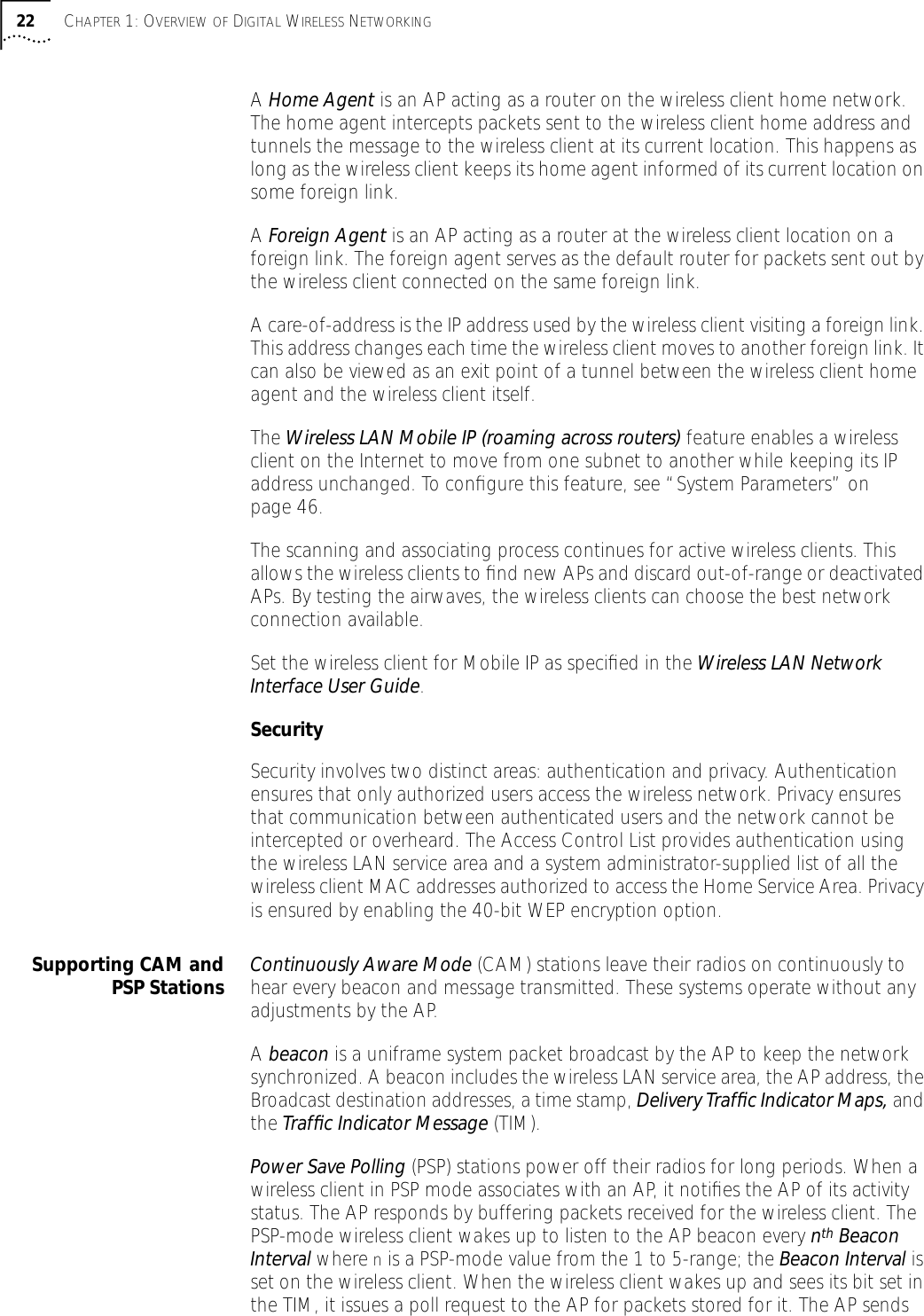22 CHAPTER 1: OVERVIEW OF DIGITAL WIRELESS NETWORKINGA Home Agent is an AP acting as a router on the wireless client home network.The home agent intercepts packets sent to the wireless client home address and tunnels the message to the wireless client at its current location. This happens as long as the wireless client keeps its home agent informed of its current location on some foreign link.A Foreign Agent is an AP acting as a router at the wireless client location on a foreign link. The foreign agent serves as the default router for packets sent out by the wireless client connected on the same foreign link.A care-of-address is the IP address used by the wireless client visiting a foreign link. This address changes each time the wireless client moves to another foreign link. It can also be viewed as an exit point of a tunnel between the wireless client home agent and the wireless client itself.The Wireless LAN Mobile IP (roaming across routers) feature enables a wireless client on the Internet to move from one subnet to another while keeping its IP address unchanged. To conﬁgure this feature, see &ldquo;System Parameters&rdquo; on page 46.The scanning and associating process continues for active wireless clients. This allows the wireless clients to ﬁnd new APs and discard out-of-range or deactivated APs. By testing the airwaves, the wireless clients can choose the best network connection available.Set the wireless client for Mobile IP as speciﬁed in the Wireless LAN Network Interface User Guide.Security Security involves two distinct areas: authentication and privacy. Authentication ensures that only authorized users access the wireless network. Privacy ensures that communication between authenticated users and the network cannot be intercepted or overheard. The Access Control List provides authentication using the wireless LAN service area and a system administrator-supplied list of all the wireless client MAC addresses authorized to access the Home Service Area. Privacy is ensured by enabling the 40-bit WEP encryption option.Supporting CAM andPSP Stations Continuously Aware Mode (CAM) stations leave their radios on continuously to hear every beacon and message transmitted. These systems operate without any adjustments by the AP.A beacon is a uniframe system packet broadcast by the AP to keep the network synchronized. A beacon includes the wireless LAN service area, the AP address, the Broadcast destination addresses, a time stamp, Delivery Trafﬁc Indicator Maps, and the Trafﬁc Indicator Message (TIM).Power Save Polling (PSP) stations power off their radios for long periods. When a wireless client in PSP mode associates with an AP, it notiﬁes the AP of its activity status. The AP responds by buffering packets received for the wireless client. The PSP-mode wireless client wakes up to listen to the AP beacon every nth Beacon Interval where n is a PSP-mode value from the 1 to 5-range; the Beacon Interval is set on the wireless client. When the wireless client wakes up and sees its bit set in the TIM, it issues a poll request to the AP for packets stored for it. The AP sends 
