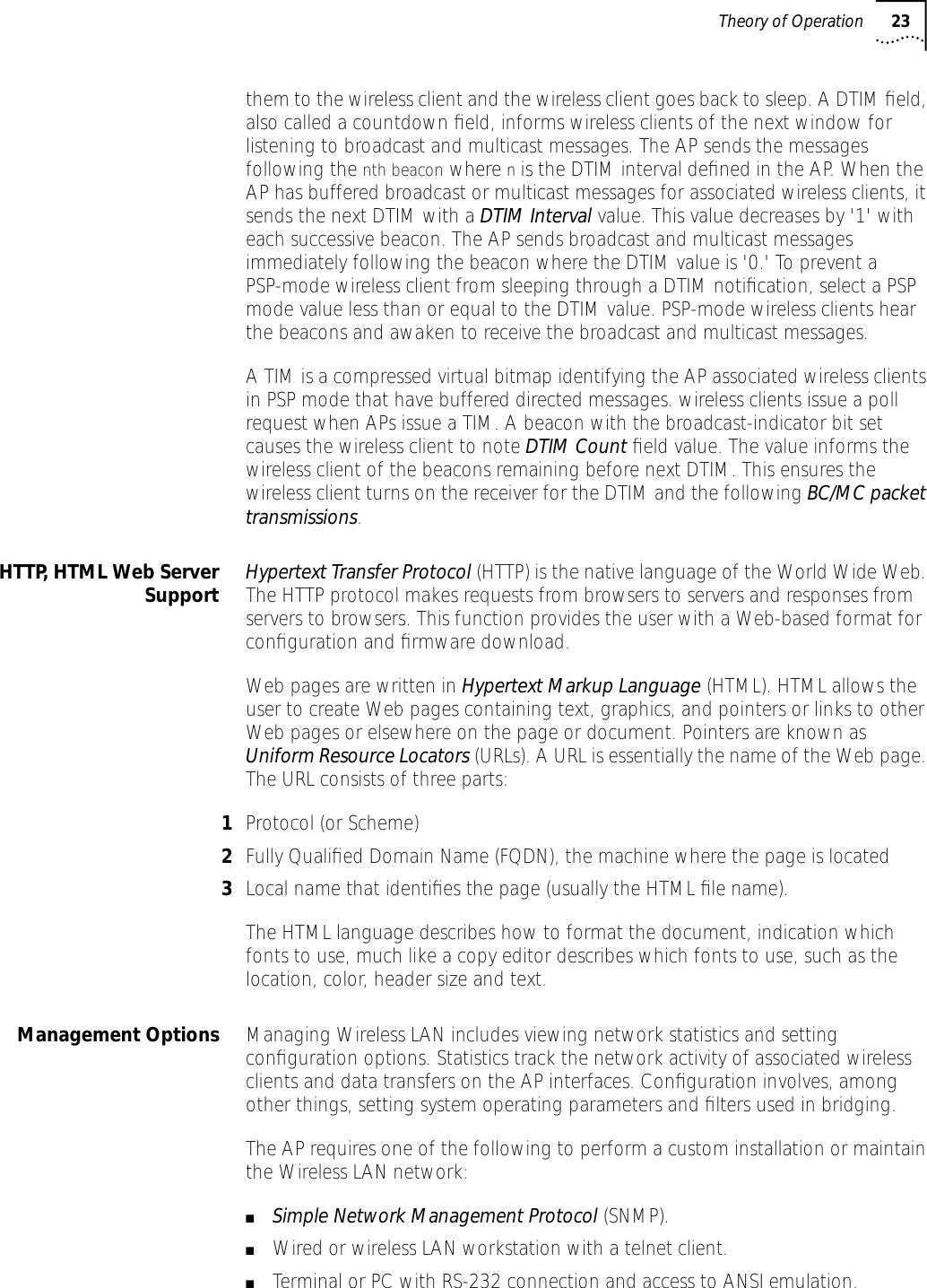 Theory of Operation 23them to the wireless client and the wireless client goes back to sleep. A DTIM ﬁeld, also called a countdown ﬁeld, informs wireless clients of the next window for listening to broadcast and multicast messages. The AP sends the messages following the nth beacon where n is the DTIM interval deﬁned in the AP. When the AP has buffered broadcast or multicast messages for associated wireless clients, it sends the next DTIM with a DTIM Interval value. This value decreases by '1' with each successive beacon. The AP sends broadcast and multicast messages immediately following the beacon where the DTIM value is '0.' To prevent a PSP-mode wireless client from sleeping through a DTIM notiﬁcation, select a PSP mode value less than or equal to the DTIM value. PSP-mode wireless clients hear the beacons and awaken to receive the broadcast and multicast messages.A TIM is a compressed virtual bitmap identifying the AP associated wireless clients in PSP mode that have buffered directed messages. wireless clients issue a poll request when APs issue a TIM. A beacon with the broadcast-indicator bit set causes the wireless client to note DTIM Count ﬁeld value. The value informs the wireless client of the beacons remaining before next DTIM. This ensures the wireless client turns on the receiver for the DTIM and the following BC/MC packet transmissions.HTTP, HTML Web ServerSupport Hypertext Transfer Protocol (HTTP) is the native language of the World Wide Web. The HTTP protocol makes requests from browsers to servers and responses from servers to browsers. This function provides the user with a Web-based format for conﬁguration and ﬁrmware download. Web pages are written in Hypertext Markup Language (HTML). HTML allows the user to create Web pages containing text, graphics, and pointers or links to other Web pages or elsewhere on the page or document. Pointers are known as Uniform Resource Locators (URLs). A URL is essentially the name of the Web page. The URL consists of three parts:1Protocol (or Scheme)2Fully Qualiﬁed Domain Name (FQDN), the machine where the page is located3Local name that identiﬁes the page (usually the HTML ﬁle name).The HTML language describes how to format the document, indication which fonts to use, much like a copy editor describes which fonts to use, such as the location, color, header size and text. Management Options Managing Wireless LAN includes viewing network statistics and setting conﬁguration options. Statistics track the network activity of associated wireless clients and data transfers on the AP interfaces. Conﬁguration involves, among other things, setting system operating parameters and ﬁlters used in bridging.The AP requires one of the following to perform a custom installation or maintain the Wireless LAN network:■Simple Network Management Protocol (SNMP).■Wired or wireless LAN workstation with a telnet client.■Terminal or PC with RS-232 connection and access to ANSI emulation.