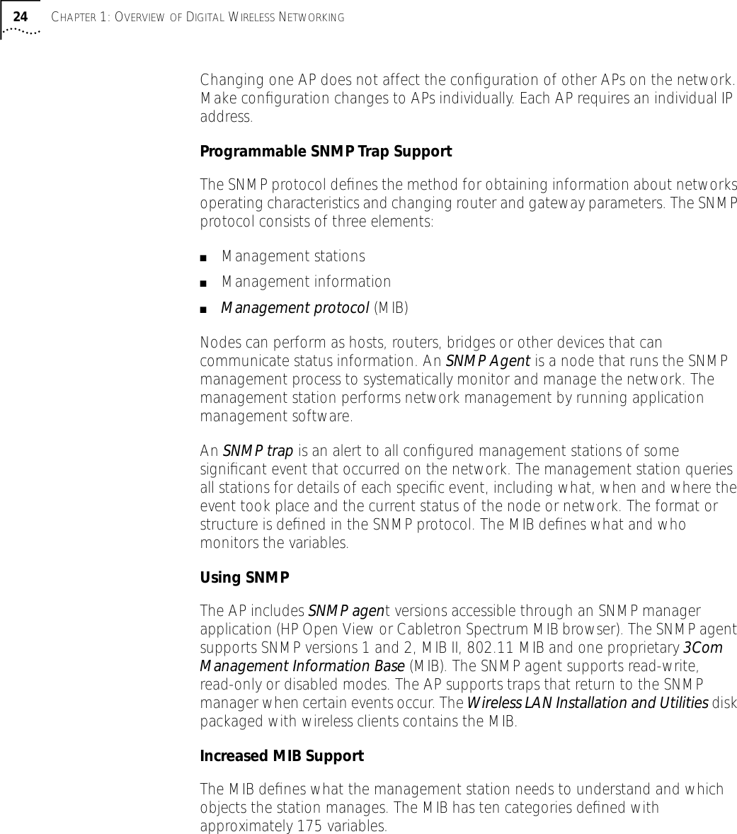 24 CHAPTER 1: OVERVIEW OF DIGITAL WIRELESS NETWORKINGChanging one AP does not affect the conﬁguration of other APs on the network. Make conﬁguration changes to APs individually. Each AP requires an individual IP address.Programmable SNMP Trap SupportThe SNMP protocol deﬁnes the method for obtaining information about networks operating characteristics and changing router and gateway parameters. The SNMP protocol consists of three elements:■Management stations ■Management information■Management protocol (MIB)Nodes can perform as hosts, routers, bridges or other devices that can communicate status information. An SNMP Agent is a node that runs the SNMP management process to systematically monitor and manage the network. The management station performs network management by running application management software.An SNMP trap is an alert to all conﬁgured management stations of some signiﬁcant event that occurred on the network. The management station queries all stations for details of each speciﬁc event, including what, when and where the event took place and the current status of the node or network. The format or structure is deﬁned in the SNMP protocol. The MIB deﬁnes what and who monitors the variables.Using SNMPThe AP includes SNMP agent versions accessible through an SNMP manager application (HP Open View or Cabletron Spectrum MIB browser). The SNMP agent supports SNMP versions 1 and 2, MIB II, 802.11 MIB and one proprietary 3Com Management Information Base (MIB). The SNMP agent supports read-write, read-only or disabled modes. The AP supports traps that return to the SNMP manager when certain events occur. The Wireless LAN Installation and Utilities disk packaged with wireless clients contains the MIB.Increased MIB SupportThe MIB deﬁnes what the management station needs to understand and which objects the station manages. The MIB has ten categories deﬁned with approximately 175 variables.