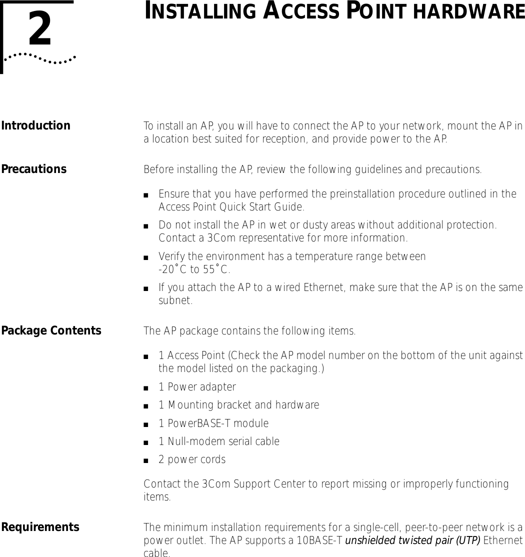 2INSTALLING ACCESS POINT HARDWAREIntroduction To install an AP, you will have to connect the AP to your network, mount the AP in a location best suited for reception, and provide power to the AP.Precautions Before installing the AP, review the following guidelines and precautions.■Ensure that you have performed the preinstallation procedure outlined in the Access Point Quick Start Guide.■Do not install the AP in wet or dusty areas without additional protection. Contact a 3Com representative for more information.■Verify the environment has a temperature range between-20˚ C to 55˚ C.■If you attach the AP to a wired Ethernet, make sure that the AP is on the same subnet.Package Contents The AP package contains the following items.■1 Access Point (Check the AP model number on the bottom of the unit against the model listed on the packaging.)■1 Power adapter■1 Mounting bracket and hardware■1 PowerBASE-T module■1 Null-modem serial cable■2 power cordsContact the 3Com Support Center to report missing or improperly functioning items.Requirements The minimum installation requirements for a single-cell, peer-to-peer network is a power outlet. The AP supports a 10BASE-T unshielded twisted pair (UTP) Ethernet cable.