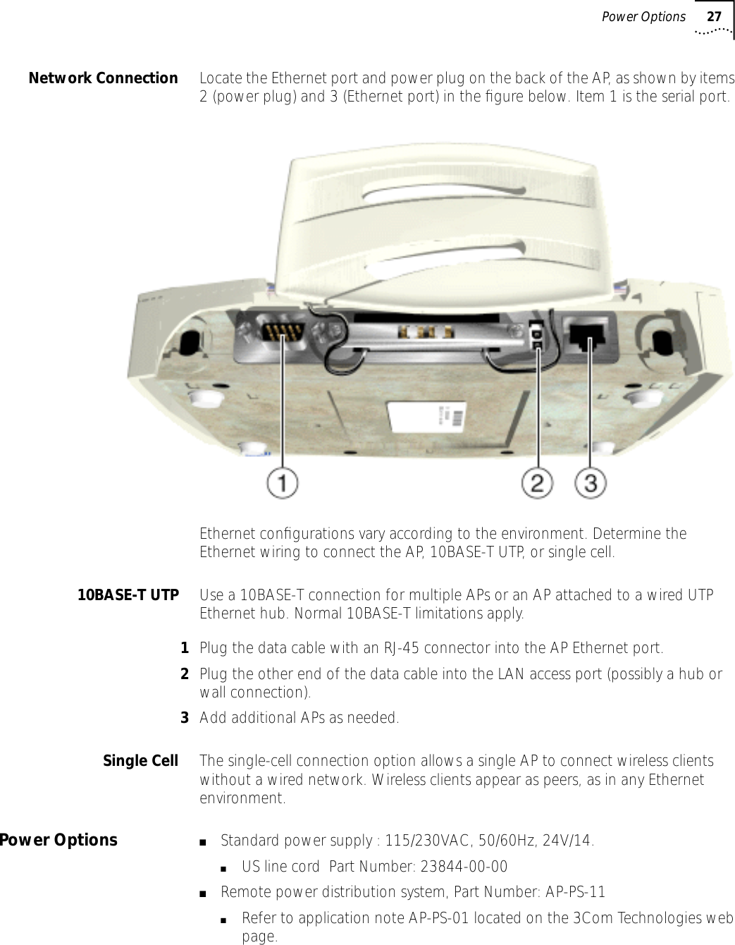Power Options 27Network Connection Locate the Ethernet port and power plug on the back of the AP, as shown by items 2 (power plug) and 3 (Ethernet port) in the ﬁgure below. Item 1 is the serial port.Ethernet conﬁgurations vary according to the environment. Determine the Ethernet wiring to connect the AP, 10BASE-T UTP, or single cell.10BASE-T UTP Use a 10BASE-T connection for multiple APs or an AP attached to a wired UTP Ethernet hub. Normal 10BASE-T limitations apply.1Plug the data cable with an RJ-45 connector into the AP Ethernet port.2Plug the other end of the data cable into the LAN access port (possibly a hub or wall connection).3Add additional APs as needed.Single Cell The single-cell connection option allows a single AP to connect wireless clients without a wired network. Wireless clients appear as peers, as in any Ethernet environment.Power Options ■Standard power supply : 115/230VAC, 50/60Hz, 24V/14.■US line cord  Part Number: 23844-00-00■Remote power distribution system, Part Number: AP-PS-11■Refer to application note AP-PS-01 located on the 3Com Technologies web page.