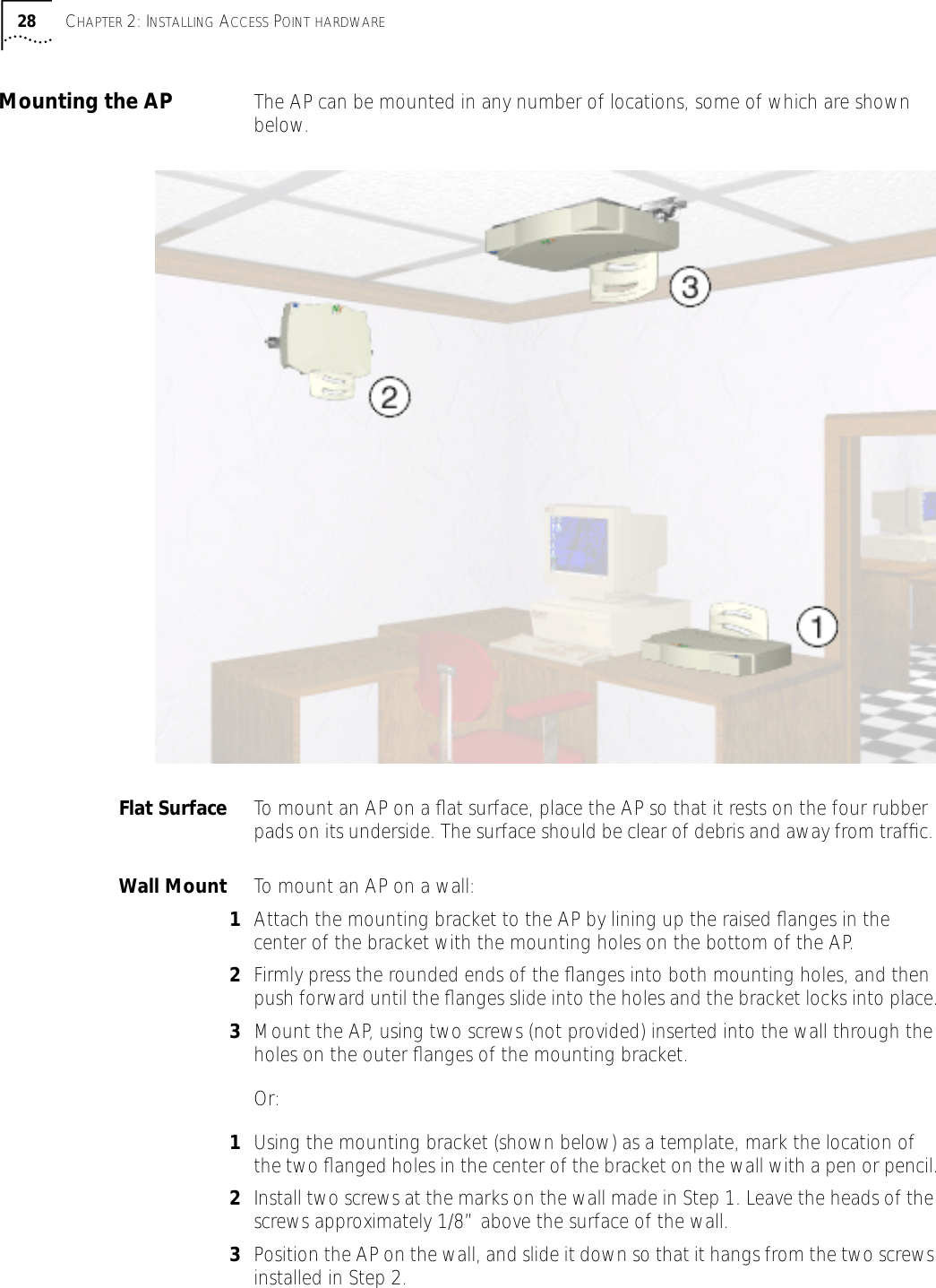 28 CHAPTER 2: INSTALLING ACCESS POINT HARDWAREMounting the AP The AP can be mounted in any number of locations, some of which are shown below.Flat Surface To mount an AP on a ﬂat surface, place the AP so that it rests on the four rubber pads on its underside. The surface should be clear of debris and away from trafﬁc. Wall Mount To mount an AP on a wall:1Attach the mounting bracket to the AP by lining up the raised ﬂanges in the center of the bracket with the mounting holes on the bottom of the AP. 2Firmly press the rounded ends of the ﬂanges into both mounting holes, and then push forward until the ﬂanges slide into the holes and the bracket locks into place.3Mount the AP, using two screws (not provided) inserted into the wall through the holes on the outer ﬂanges of the mounting bracket.Or:1Using the mounting bracket (shown below) as a template, mark the location of the two ﬂanged holes in the center of the bracket on the wall with a pen or pencil.2Install two screws at the marks on the wall made in Step 1. Leave the heads of the screws approximately 1/8&rdquo; above the surface of the wall.3Position the AP on the wall, and slide it down so that it hangs from the two screws installed in Step 2.