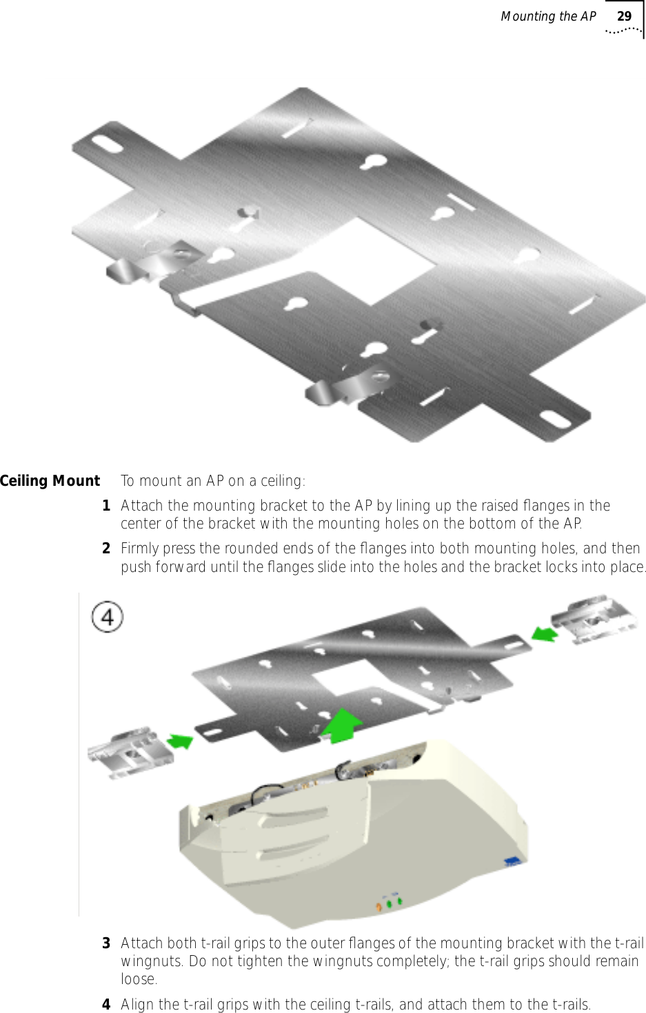 Mounting the AP 29Ceiling Mount To mount an AP on a ceiling:1Attach the mounting bracket to the AP by lining up the raised ﬂanges in the center of the bracket with the mounting holes on the bottom of the AP. 2Firmly press the rounded ends of the ﬂanges into both mounting holes, and then push forward until the ﬂanges slide into the holes and the bracket locks into place.3Attach both t-rail grips to the outer ﬂanges of the mounting bracket with the t-rail wingnuts. Do not tighten the wingnuts completely; the t-rail grips should remain loose.4Align the t-rail grips with the ceiling t-rails, and attach them to the t-rails.