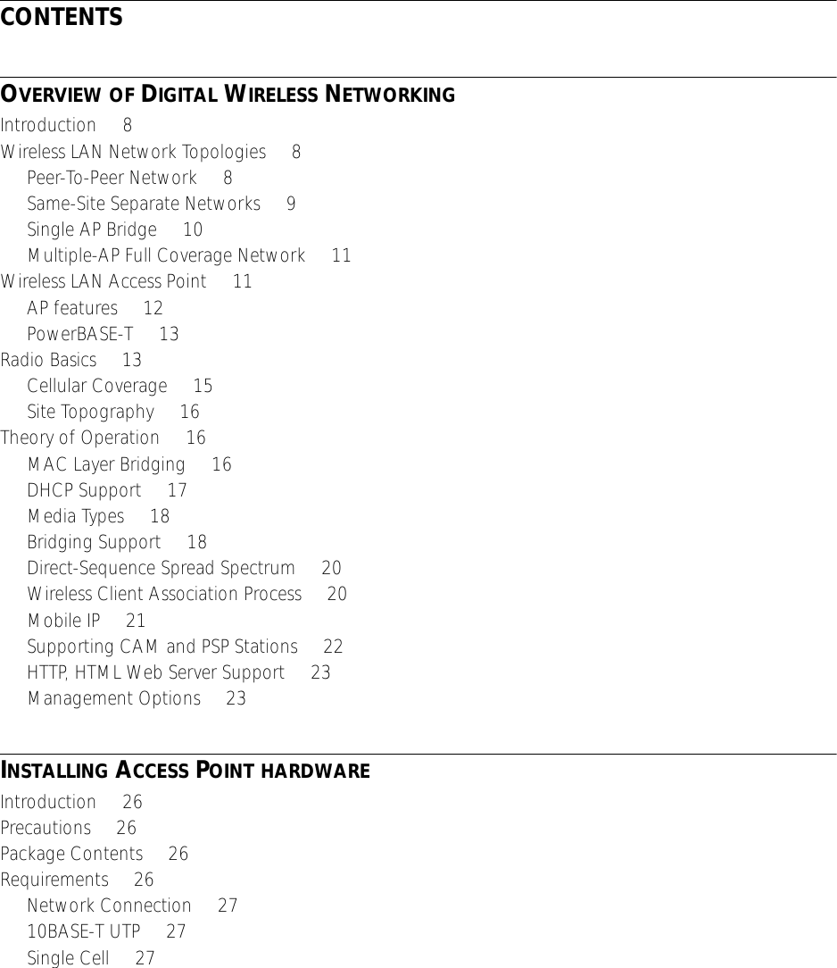  CONTENTS O VERVIEW   OF  D IGITAL  W IRELESS  N ETWORKING Introduction     8Wireless LAN Network Topologies     8Peer-To-Peer Network     8Same-Site Separate Networks     9Single AP Bridge     10Multiple-AP Full Coverage Network     11Wireless LAN Access Point     11AP features     12PowerBASE-T     13Radio Basics     13Cellular Coverage     15Site Topography     16Theory of Operation     16MAC Layer Bridging     16DHCP Support     17Media Types     18Bridging Support     18Direct-Sequence Spread Spectrum     20Wireless Client Association Process     20Mobile IP     21Supporting CAM and PSP Stations     22HTTP, HTML Web Server Support     23Management Options     23 I NSTALLING  A CCESS  P OINT   HARDWARE Introduction     26Precautions     26Package Contents     26Requirements     26Network Connection     2710BASE-T UTP     27Single Cell     27