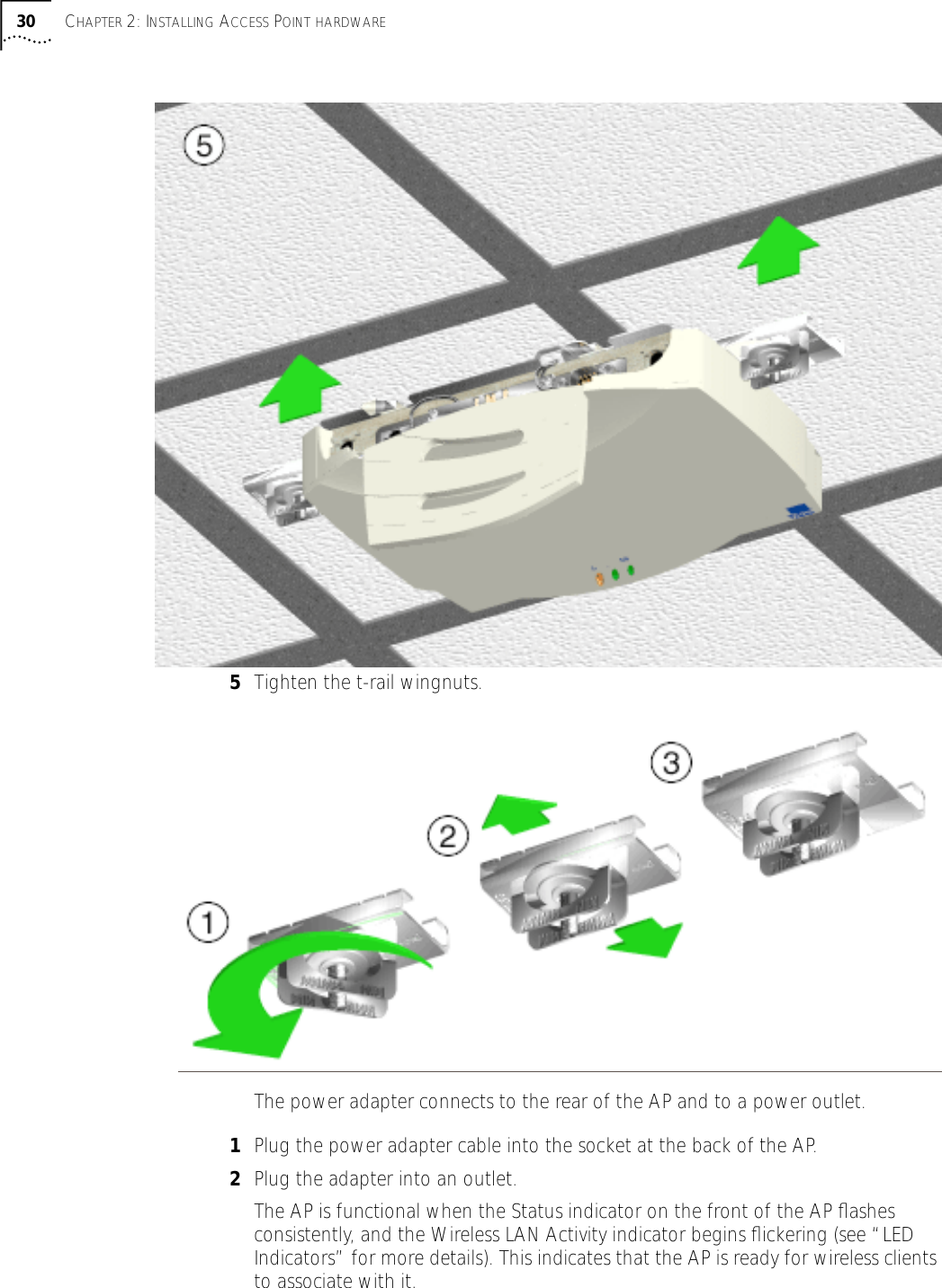 30 CHAPTER 2: INSTALLING ACCESS POINT HARDWARE5Tighten the t-rail wingnuts. The power adapter connects to the rear of the AP and to a power outlet.1Plug the power adapter cable into the socket at the back of the AP.2Plug the adapter into an outlet. The AP is functional when the Status indicator on the front of the AP ﬂashes consistently, and the Wireless LAN Activity indicator begins ﬂickering (see &ldquo;LED Indicators&rdquo; for more details). This indicates that the AP is ready for wireless clients to associate with it.