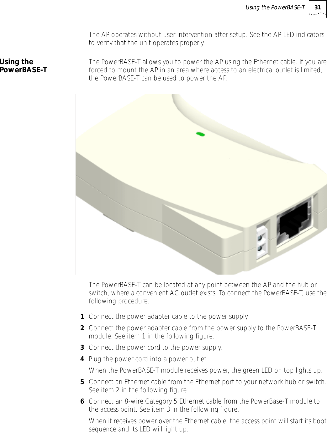 Using the PowerBASE-T 31The AP operates without user intervention after setup. See the AP LED indicators to verify that the unit operates properly.Using the PowerBASE-T The PowerBASE-T allows you to power the AP using the Ethernet cable. If you are forced to mount the AP in an area where access to an electrical outlet is limited, the PowerBASE-T can be used to power the AP.The PowerBASE-T can be located at any point between the AP and the hub or switch, where a convenient AC outlet exists. To connect the PowerBASE-T, use the following procedure.1Connect the power adapter cable to the power supply.2Connect the power adapter cable from the power supply to the PowerBASE-T module. See item 1 in the following ﬁgure.3Connect the power cord to the power supply.4Plug the power cord into a power outlet.When the PowerBASE-T module receives power, the green LED on top lights up.5Connect an Ethernet cable from the Ethernet port to your network hub or switch. See item 2 in the following ﬁgure.6Connect an 8-wire Category 5 Ethernet cable from the PowerBase-T module to the access point. See item 3 in the following ﬁgure.When it receives power over the Ethernet cable, the access point will start its boot sequence and its LED will light up.