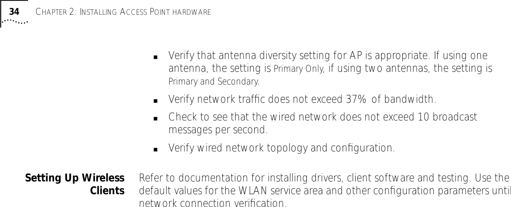 34 CHAPTER 2: INSTALLING ACCESS POINT HARDWARE■Verify that antenna diversity setting for AP is appropriate. If using one antenna, the setting is Primary Only, if using two antennas, the setting is Primary and Secondary.■Verify network trafﬁc does not exceed 37% of bandwidth.■Check to see that the wired network does not exceed 10 broadcast messages per second.■Verify wired network topology and conﬁguration.Setting Up WirelessClients Refer to documentation for installing drivers, client software and testing. Use the default values for the WLAN service area and other conﬁguration parameters until network connection veriﬁcation.