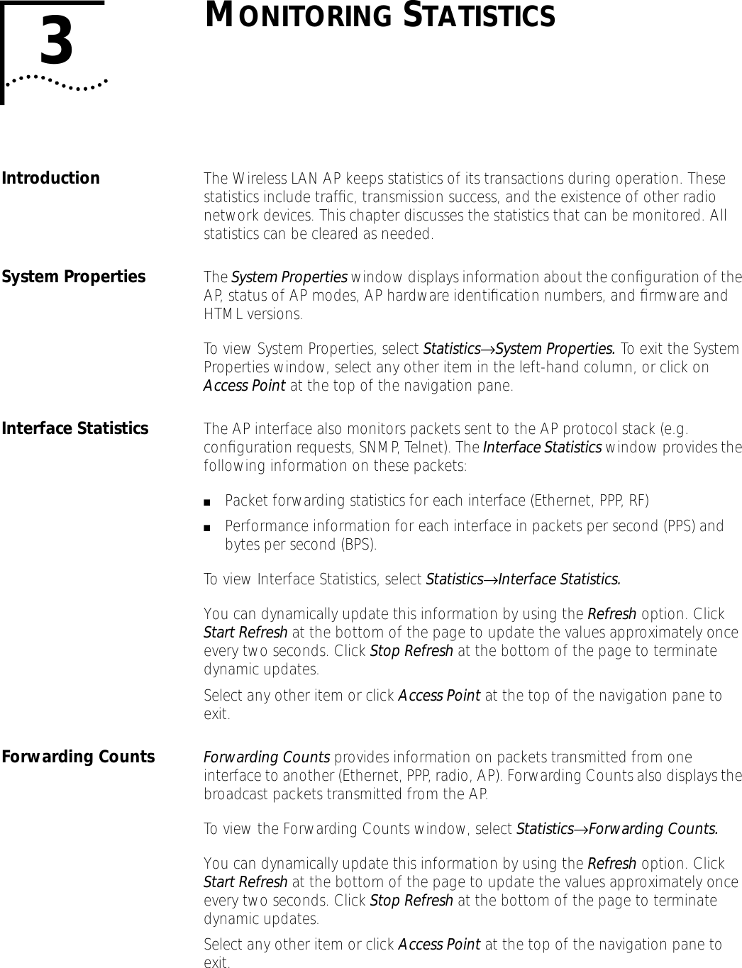 3MONITORING STATISTICSIntroduction The Wireless LAN AP keeps statistics of its transactions during operation. These statistics include trafﬁc, transmission success, and the existence of other radio network devices. This chapter discusses the statistics that can be monitored. All statistics can be cleared as needed.System Properties  The System Properties window displays information about the conﬁguration of the AP, status of AP modes, AP hardware identiﬁcation numbers, and ﬁrmware and HTML versions.To view System Properties, select Statistics&rarr;System Properties. To exit the System Properties window, select any other item in the left-hand column, or click on Access Point at the top of the navigation pane.Interface Statistics The AP interface also monitors packets sent to the AP protocol stack (e.g. conﬁguration requests, SNMP, Telnet). The Interface Statistics window provides the following information on these packets:■Packet forwarding statistics for each interface (Ethernet, PPP, RF)■Performance information for each interface in packets per second (PPS) and bytes per second (BPS).To view Interface Statistics, select Statistics&rarr;Interface Statistics.You can dynamically update this information by using the Refresh option. Click Start Refresh at the bottom of the page to update the values approximately once every two seconds. Click Stop Refresh at the bottom of the page to terminate dynamic updates.Select any other item or click Access Point at the top of the navigation pane to exit.Forwarding Counts Forwarding Counts provides information on packets transmitted from one interface to another (Ethernet, PPP, radio, AP). Forwarding Counts also displays the broadcast packets transmitted from the AP.To view the Forwarding Counts window, select Statistics&rarr;Forwarding Counts.You can dynamically update this information by using the Refresh option. Click Start Refresh at the bottom of the page to update the values approximately once every two seconds. Click Stop Refresh at the bottom of the page to terminate dynamic updates.Select any other item or click Access Point at the top of the navigation pane to exit.
