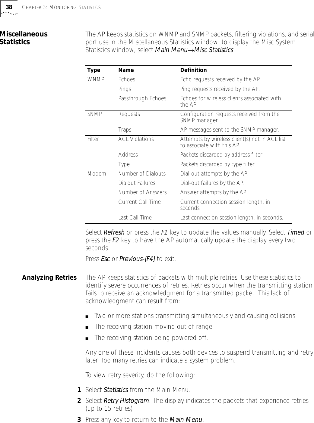 38 CHAPTER 3: MONITORING STATISTICSMiscellaneous Statistics The AP keeps statistics on WNMP and SNMP packets, ﬁltering violations, and serial port use in the Miscellaneous Statistics window. to display the Misc System Statistics window, select Main Menu&rarr;Misc Statistics.Select Refresh or press the F1 key to update the values manually. Select Timed or press the F2 key to have the AP automatically update the display every two seconds.Press Esc or Previous-[F4] to exit.Analyzing Retries The AP keeps statistics of packets with multiple retries. Use these statistics to identify severe occurrences of retries. Retries occur when the transmitting station fails to receive an acknowledgment for a transmitted packet. This lack of acknowledgment can result from:■Two or more stations transmitting simultaneously and causing collisions■The receiving station moving out of range■The receiving station being powered off.Any one of these incidents causes both devices to suspend transmitting and retry later. Too many retries can indicate a system problem.To view retry severity, do the following:1Select Statistics from the Main Menu.2Select Retry Histogram. The display indicates the packets that experience retries (up to 15 retries).3Press any key to return to the Main Menu.Type Name DefinitionWNMP Echoes Echo requests received by the AP.Pings Ping requests received by the AP.Passthrough Echoes Echoes for wireless clients associated with the AP.SNMP Requests Configuration requests received from the SNMP manager.Traps AP messages sent to the SNMP manager.Filter ACL Violations Attempts by wireless client(s) not in ACL list to associate with this AP.Address Packets discarded by address filter.Type Packets discarded by type filter.Modem Number of Dialouts Dial-out attempts by the AP.Dialout Failures Dial-out failures by the AP.Number of Answers Answer attempts by the AP.Current Call Time Current connection session length, in seconds.Last Call Time Last connection session length, in seconds.