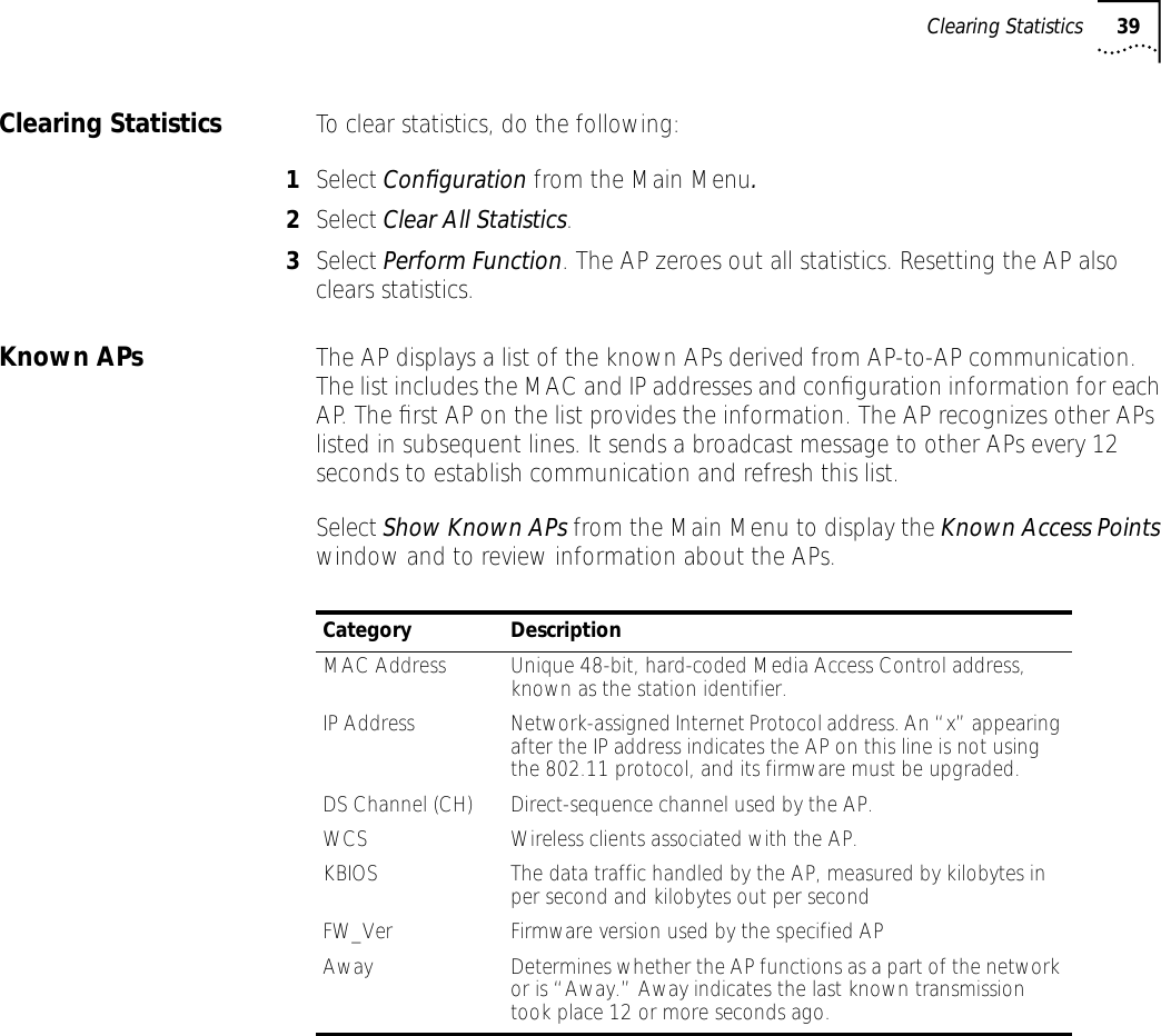 Clearing Statistics 39Clearing Statistics To clear statistics, do the following:1Select Conﬁguration from the Main Menu.2Select Clear All Statistics.3Select Perform Function. The AP zeroes out all statistics. Resetting the AP also clears statistics.Known APs The AP displays a list of the known APs derived from AP-to-AP communication. The list includes the MAC and IP addresses and conﬁguration information for each AP. The ﬁrst AP on the list provides the information. The AP recognizes other APs listed in subsequent lines. It sends a broadcast message to other APs every 12 seconds to establish communication and refresh this list.Select Show Known APs from the Main Menu to display the Known Access Points window and to review information about the APs.Category DescriptionMAC Address Unique 48-bit, hard-coded Media Access Control address, known as the station identifier.IP Address Network-assigned Internet Protocol address. An &ldquo;x&rdquo; appearing after the IP address indicates the AP on this line is not using the 802.11 protocol, and its firmware must be upgraded.DS Channel (CH) Direct-sequence channel used by the AP.WCS Wireless clients associated with the AP.KBIOS The data traffic handled by the AP, measured by kilobytes in per second and kilobytes out per secondFW_Ver Firmware version used by the specified APAway Determines whether the AP functions as a part of the network or is &ldquo;Away.&rdquo; Away indicates the last known transmission took place 12 or more seconds ago.