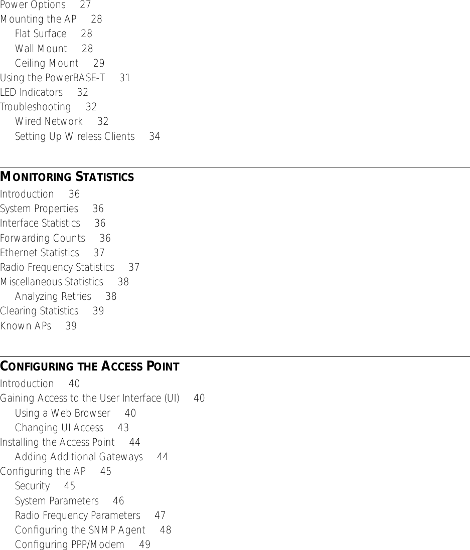  Power Options     27Mounting the AP     28Flat Surface     28Wall Mount     28Ceiling Mount     29Using the PowerBASE-T     31LED Indicators     32Troubleshooting     32Wired Network     32Setting Up Wireless Clients     34 M ONITORING  S TATISTICS Introduction     36System Properties     36Interface Statistics     36Forwarding Counts     36Ethernet Statistics     37Radio Frequency Statistics     37Miscellaneous Statistics     38Analyzing Retries     38Clearing Statistics     39Known APs     39 C ONFIGURING   THE  A CCESS  P OINT Introduction     40Gaining Access to the User Interface (UI)     40Using a Web Browser     40Changing UI Access     43Installing the Access Point     44Adding Additional Gateways     44Conﬁguring the AP     45Security     45System Parameters     46Radio Frequency Parameters     47Conﬁguring the SNMP Agent     48Conﬁguring PPP/Modem     49