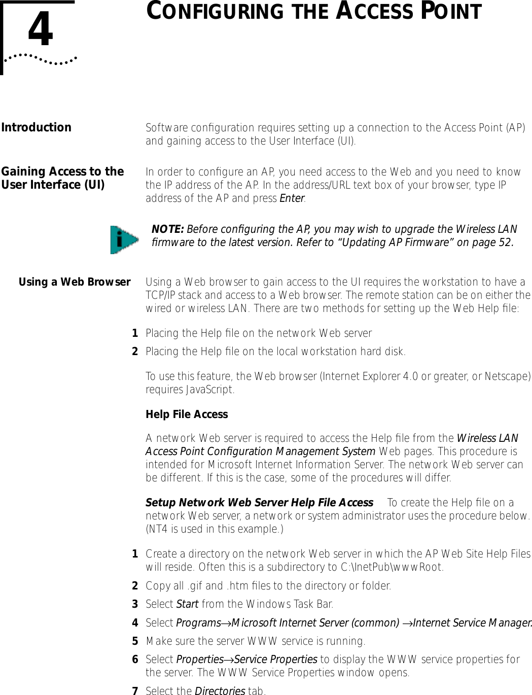4CONFIGURING THE ACCESS POINTIntroduction Software conﬁguration requires setting up a connection to the Access Point (AP) and gaining access to the User Interface (UI).Gaining Access to the User Interface (UI) In order to conﬁgure an AP, you need access to the Web and you need to know the IP address of the AP. In the address/URL text box of your browser, type IP address of the AP and press Enter.Using a Web Browser Using a Web browser to gain access to the UI requires the workstation to have a TCP/IP stack and access to a Web browser. The remote station can be on either the wired or wireless LAN. There are two methods for setting up the Web Help ﬁle:1Placing the Help ﬁle on the network Web server2Placing the Help ﬁle on the local workstation hard disk.To use this feature, the Web browser (Internet Explorer 4.0 or greater, or Netscape) requires JavaScript.Help File AccessA network Web server is required to access the Help ﬁle from the Wireless LAN Access Point Conﬁguration Management System Web pages. This procedure is intended for Microsoft Internet Information Server. The network Web server can be different. If this is the case, some of the procedures will differ.Setup Network Web Server Help File Access  To create the Help ﬁle on a network Web server, a network or system administrator uses the procedure below. (NT4 is used in this example.)1Create a directory on the network Web server in which the AP Web Site Help Files will reside. Often this is a subdirectory to C:\InetPub\wwwRoot.2Copy all .gif and .htm ﬁles to the directory or folder. 3Select Start from the Windows Task Bar.4Select Programs&rarr;Microsoft Internet Server (common) &rarr;Internet Service Manager.5Make sure the server WWW service is running.6Select Properties&rarr;Service Properties to display the WWW service properties for the server. The WWW Service Properties window opens.7Select the Directories tab.NOTE: Before conﬁguring the AP, you may wish to upgrade the Wireless LAN ﬁrmware to the latest version. Refer to &ldquo;Updating AP Firmware&rdquo; on page 52.