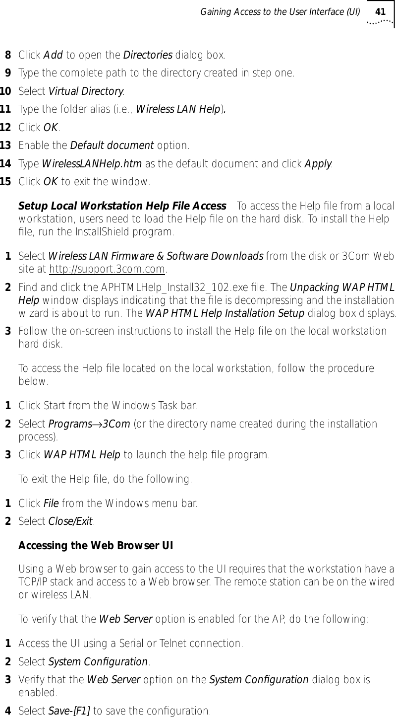 Gaining Access to the User Interface (UI) 418Click Add to open the Directories dialog box.9Type the complete path to the directory created in step one.10 Select Virtual Directory.11 Type the folder alias (i.e., Wireless LAN Help).12 Click OK.13 Enable the Default document option.14 Type WirelessLANHelp.htm as the default document and click Apply.15 Click OK to exit the window.Setup Local Workstation Help File Access To access the Help ﬁle from a local workstation, users need to load the Help ﬁle on the hard disk. To install the Help ﬁle, run the InstallShield program.1Select Wireless LAN Firmware &amp; Software Downloads from the disk or 3Com Web site at http://support.3com.com.2Find and click the APHTMLHelp_Install32_102.exe ﬁle. The Unpacking WAP HTML Help window displays indicating that the ﬁle is decompressing and the installation wizard is about to run. The WAP HTML Help Installation Setup dialog box displays.3Follow the on-screen instructions to install the Help ﬁle on the local workstation hard disk.To access the Help ﬁle located on the local workstation, follow the procedure below.1Click Start from the Windows Task bar.2Select Programs&rarr;3Com (or the directory name created during the installation process).3Click WAP HTML Help to launch the help ﬁle program.To exit the Help ﬁle, do the following.1Click File from the Windows menu bar.2Select Close/Exit.Accessing the Web Browser UIUsing a Web browser to gain access to the UI requires that the workstation have a TCP/IP stack and access to a Web browser. The remote station can be on the wired or wireless LAN.To verify that the Web Server option is enabled for the AP, do the following:1Access the UI using a Serial or Telnet connection.2Select System Conﬁguration.3Verify that the Web Server option on the System Conﬁguration dialog box is enabled.4Select Save-[F1] to save the conﬁguration.