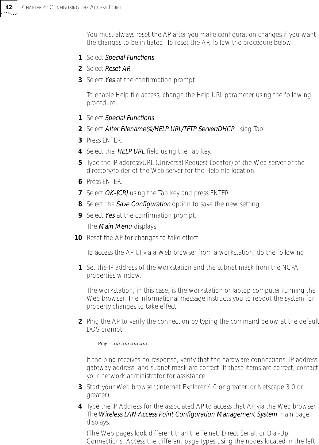 42 CHAPTER 4: CONFIGURING THE ACCESS POINTYou must always reset the AP after you make conﬁguration changes if you want the changes to be initiated. To reset the AP, follow the procedure below.1Select Special Functions.2Select Reset AP.3Select Yes at the conﬁrmation prompt.To enable Help ﬁle access, change the Help URL parameter using the following procedure.1Select Special Functions.2Select Alter Filename(s)/HELP URL/TFTP Server/DHCP using Tab.3Press ENTER.4Select the .HELP URL ﬁeld using the Tab key.5Type the IP address/URL (Universal Request Locator) of the Web server or the directory/folder of the Web server for the Help ﬁle location.6Press ENTER.7Select OK-[CR] using the Tab key and press ENTER.8Select the Save Conﬁguration option to save the new setting.9Select Yes at the conﬁrmation prompt.The Main Menu displays.10 Reset the AP for changes to take effect.To access the AP UI via a Web browser from a workstation, do the following:1Set the IP address of the workstation and the subnet mask from the NCPA properties window. The workstation, in this case, is the workstation or laptop computer running the Web browser. The informational message instructs you to reboot the system for property changes to take effect.2Ping the AP to verify the connection by typing the command below at the default DOS prompt:Ping -t xxx.xxx.xxx.xxxIf the ping receives no response, verify that the hardware connections, IP address, gateway address, and subnet mask are correct. If these items are correct, contact your network administrator for assistance.3Start your Web browser (Internet Explorer 4.0 or greater, or Netscape 3.0 or greater).4Type the IP Address for the associated AP to access that AP via the Web browser. The Wireless LAN Access Point Conﬁguration Management System main page displays.(The Web pages look different than the Telnet, Direct Serial, or Dial-Up Connections. Access the different page types using the nodes located in the left 