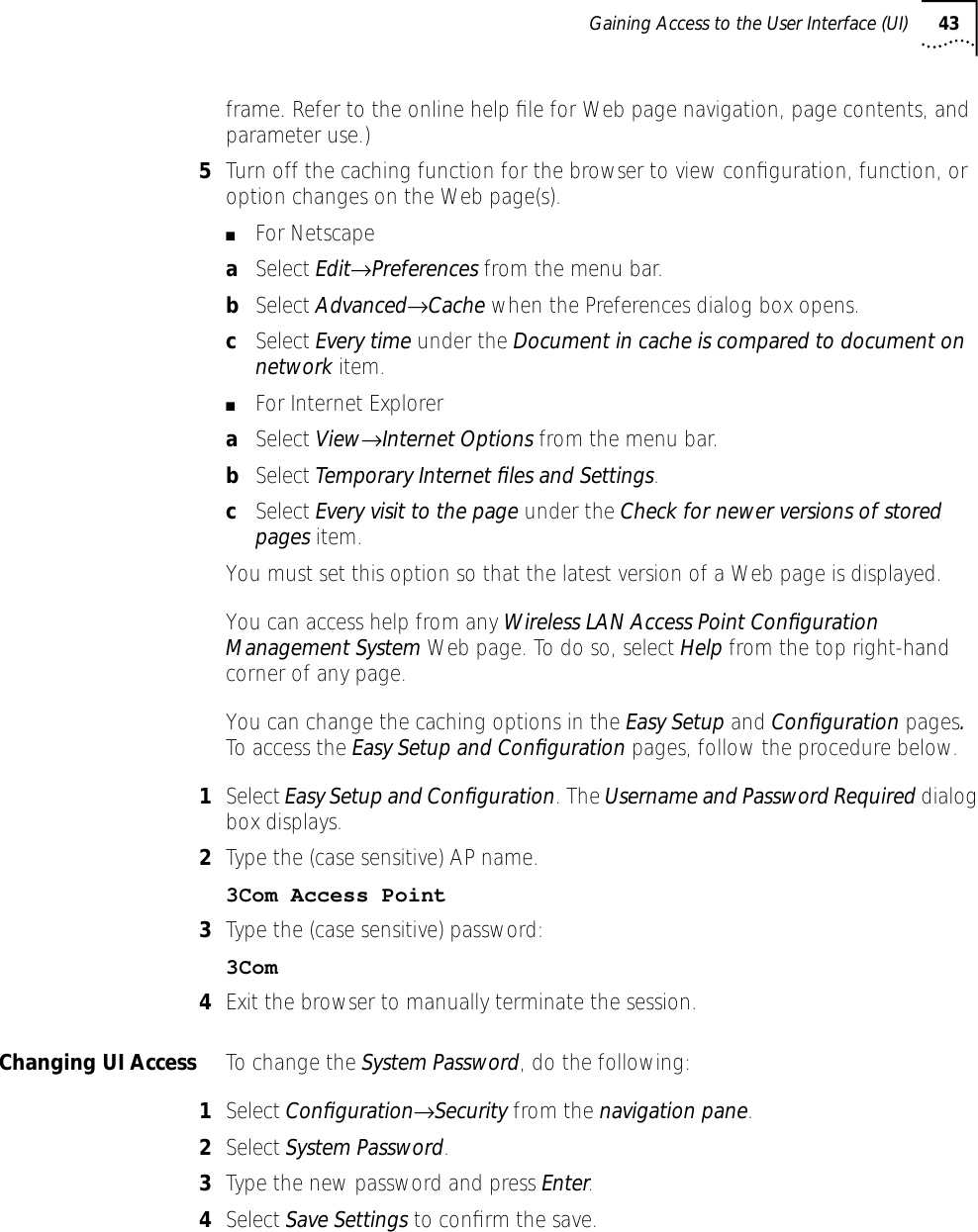 Gaining Access to the User Interface (UI) 43frame. Refer to the online help ﬁle for Web page navigation, page contents, and parameter use.)5Turn off the caching function for the browser to view conﬁguration, function, or option changes on the Web page(s). ■For NetscapeaSelect Edit&rarr;Preferences from the menu bar.bSelect Advanced&rarr;Cache when the Preferences dialog box opens.cSelect Every time under the Document in cache is compared to document on network item. ■For Internet ExploreraSelect View&rarr;Internet Options from the menu bar.bSelect Temporary Internet ﬁles and Settings.cSelect Every visit to the page under the Check for newer versions of stored pages item.You must set this option so that the latest version of a Web page is displayed.You can access help from any Wireless LAN Access Point Conﬁguration Management System Web page. To do so, select Help from the top right-hand corner of any page.You can change the caching options in the Easy Setup and Conﬁguration pages. To access the Easy Setup and Conﬁguration pages, follow the procedure below.1Select Easy Setup and Conﬁguration. The Username and Password Required dialog box displays.2Type the (case sensitive) AP name. 3Com Access Point 3Type the (case sensitive) password:3Com4Exit the browser to manually terminate the session.Changing UI Access To change the System Password, do the following:1Select Conﬁguration&rarr;Security from the navigation pane.2Select System Password.3Type the new password and press Enter.4Select Save Settings to conﬁrm the save.