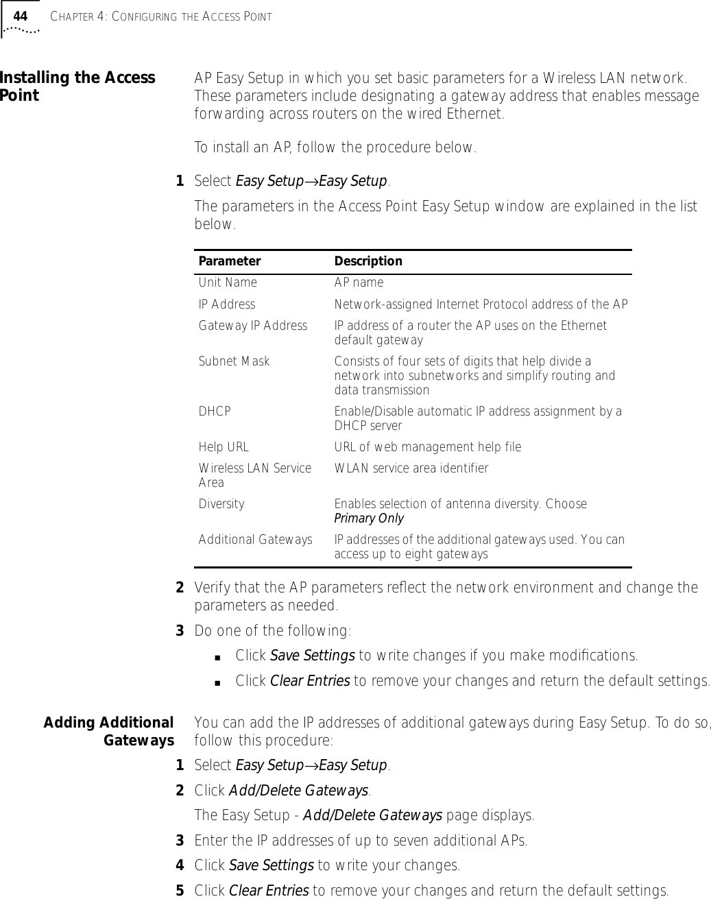 44 CHAPTER 4: CONFIGURING THE ACCESS POINTInstalling the Access Point AP Easy Setup in which you set basic parameters for a Wireless LAN network. These parameters include designating a gateway address that enables message forwarding across routers on the wired Ethernet.To install an AP, follow the procedure below.1Select Easy Setup&rarr;Easy Setup.The parameters in the Access Point Easy Setup window are explained in the list below.2Verify that the AP parameters reﬂect the network environment and change the parameters as needed.3Do one of the following:■Click Save Settings to write changes if you make modiﬁcations.■Click Clear Entries to remove your changes and return the default settings.Adding AdditionalGateways You can add the IP addresses of additional gateways during Easy Setup. To do so, follow this procedure:1Select Easy Setup&rarr;Easy Setup.2Click Add/Delete Gateways.The Easy Setup - Add/Delete Gateways page displays.3Enter the IP addresses of up to seven additional APs.4Click Save Settings to write your changes.5Click Clear Entries to remove your changes and return the default settings.Parameter DescriptionUnit Name AP nameIP Address Network-assigned Internet Protocol address of the APGateway IP Address IP address of a router the AP uses on the Ethernet default gatewaySubnet Mask Consists of four sets of digits that help divide a network into subnetworks and simplify routing and data transmission DHCP Enable/Disable automatic IP address assignment by a DHCP serverHelp URL URL of web management help fileWireless LAN Service Area WLAN service area identifierDiversity Enables selection of antenna diversity. Choose Primary OnlyAdditional Gateways IP addresses of the additional gateways used. You can access up to eight gateways 