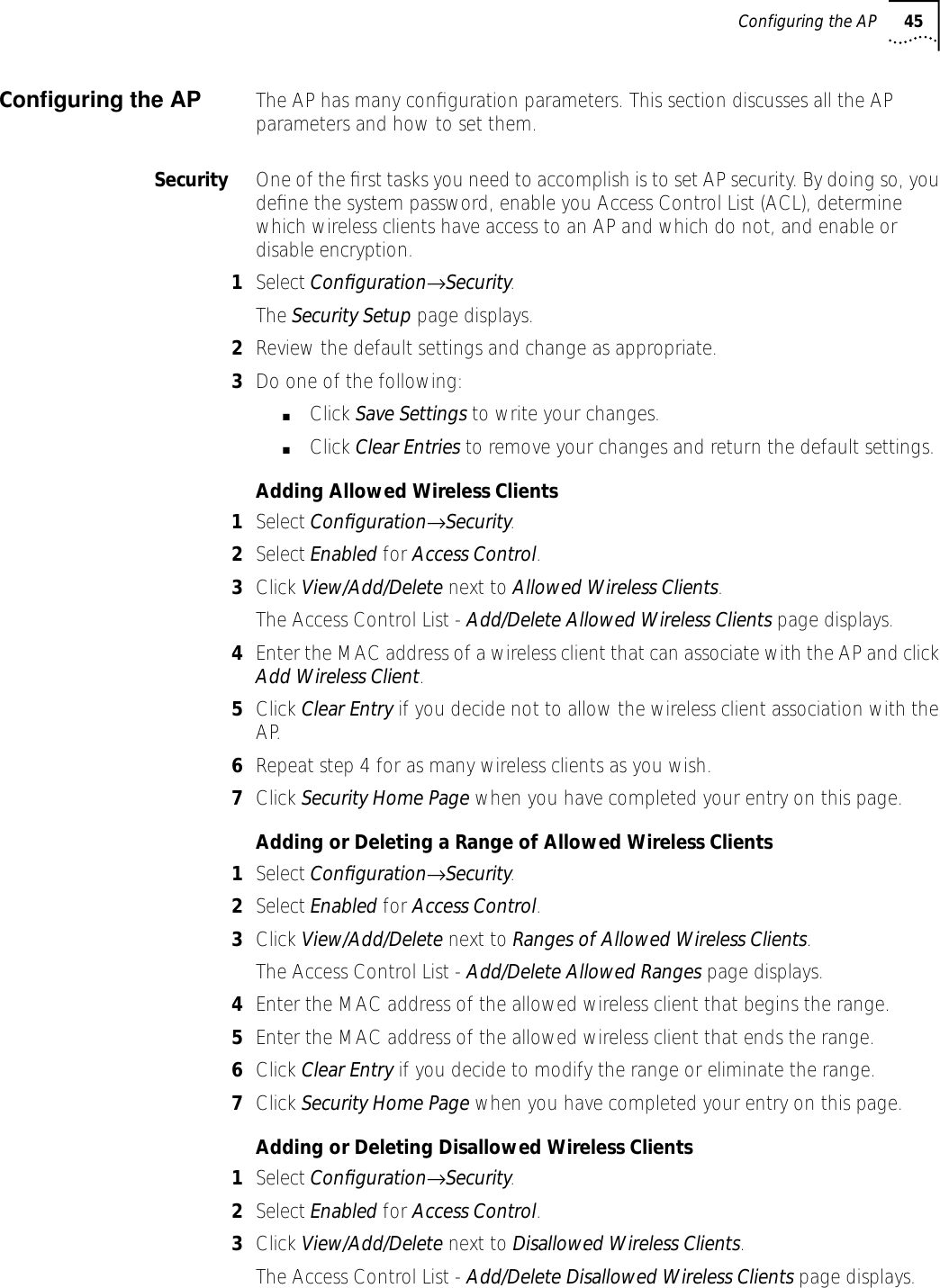 Configuring the AP 45Conﬁguring the AP The AP has many conﬁguration parameters. This section discusses all the AP parameters and how to set them.Security One of the ﬁrst tasks you need to accomplish is to set AP security. By doing so, you deﬁne the system password, enable you Access Control List (ACL), determine which wireless clients have access to an AP and which do not, and enable or disable encryption.1Select Conﬁguration&rarr;Security.The Security Setup page displays.2Review the default settings and change as appropriate.3Do one of the following:■Click Save Settings to write your changes.■Click Clear Entries to remove your changes and return the default settings.Adding Allowed Wireless Clients1Select Conﬁguration&rarr;Security.2Select Enabled for Access Control.3Click View/Add/Delete next to Allowed Wireless Clients.The Access Control List - Add/Delete Allowed Wireless Clients page displays.4Enter the MAC address of a wireless client that can associate with the AP and click Add Wireless Client.5Click Clear Entry if you decide not to allow the wireless client association with the AP.6Repeat step 4 for as many wireless clients as you wish.7Click Security Home Page when you have completed your entry on this page.Adding or Deleting a Range of Allowed Wireless Clients1Select Conﬁguration&rarr;Security.2Select Enabled for Access Control.3Click View/Add/Delete next to Ranges of Allowed Wireless Clients.The Access Control List - Add/Delete Allowed Ranges page displays.4Enter the MAC address of the allowed wireless client that begins the range.5Enter the MAC address of the allowed wireless client that ends the range.6Click Clear Entry if you decide to modify the range or eliminate the range.7Click Security Home Page when you have completed your entry on this page.Adding or Deleting Disallowed Wireless Clients1Select Conﬁguration&rarr;Security.2Select Enabled for Access Control.3Click View/Add/Delete next to Disallowed Wireless Clients.The Access Control List - Add/Delete Disallowed Wireless Clients page displays.