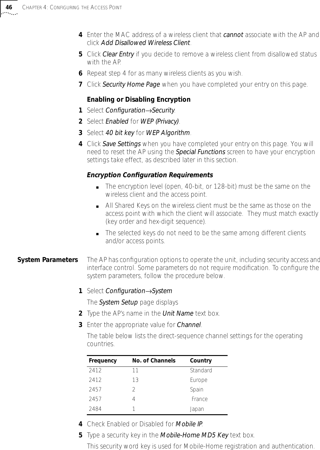 46 CHAPTER 4: CONFIGURING THE ACCESS POINT4Enter the MAC address of a wireless client that cannot associate with the AP and click Add Disallowed Wireless Client.5Click Clear Entry if you decide to remove a wireless client from disallowed status with the AP.6Repeat step 4 for as many wireless clients as you wish.7Click Security Home Page when you have completed your entry on this page.Enabling or Disabling Encryption1Select Conﬁguration&rarr;Security.2Select Enabled for WEP (Privacy).3Select 40 bit key for WEP Algorithm.4Click Save Settings when you have completed your entry on this page. You will need to reset the AP using the Special Functions screen to have your encryption settings take effect, as described later in this section.Encryption Conﬁguration Requirements ■The encryption level (open, 40-bit, or 128-bit) must be the same on the wireless client and the access point.■All Shared Keys on the wireless client must be the same as those on the access point with which the client will associate.  They must match exactly (key order and hex-digit sequence).■The selected keys do not need to be the same among different clients and/or access points.System Parameters The AP has conﬁguration options to operate the unit, including security access and interface control. Some parameters do not require modiﬁcation. To conﬁgure the system parameters, follow the procedure below.1Select Conﬁguration&rarr;SystemThe System Setup page displays2Type the AP&rsquo;s name in the Unit Name text box.3Enter the appropriate value for Channel.The table below lists the direct-sequence channel settings for the operating countries.4Check Enabled or Disabled for Mobile IP.5Type a security key in the Mobile-Home MD5 Key text box.This security word key is used for Mobile-Home registration and authentication.Frequency No. of Channels Country2412 11 Standard2412 13 Europe2457 2  Spain2457 4   France 2484 1 Japan