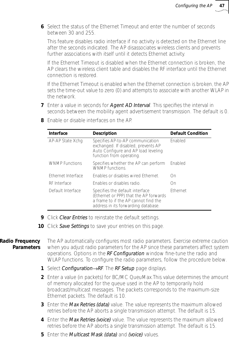 Configuring the AP 476Select the status of the Ethernet Timeout and enter the number of seconds between 30 and 255.This feature disables radio interface if no activity is detected on the Ethernet line after the seconds indicated. The AP disassociates wireless clients and prevents further associations with itself until it detects Ethernet activity.If the Ethernet Timeout is disabled when the Ethernet connection is broken, the AP clears the wireless client table and disables the RF interface until the Ethernet connection is restored.If the Ethernet Timeout is enabled when the Ethernet connection is broken, the AP sets the time-out value to zero (0) and attempts to associate with another WLAP in the network.7Enter a value in seconds for Agent AD Interval. This speciﬁes the interval in seconds between the mobility agent advertisement transmission. The default is 0.8Enable or disable interfaces on the AP.9Click Clear Entries to reinstate the default settings.10 Click Save Settings to save your entries on this page.Radio FrequencyParameters The AP automatically conﬁgures most radio parameters. Exercise extreme caution when you adjust radio parameters for the AP since these parameters affect system operations. Options in the RF Conﬁguration window ﬁne-tune the radio and WLAP functions. To conﬁgure the radio parameters, follow the procedure below.1Select Conﬁguration&rarr;RF. The RF Setup page displays.2Enter a value (in packets) for BC/MC QueuMax.This value determines the amount of memory allocated for the queue used in the AP to temporarily hold broadcast/multicast messages. The packets corresponds to the maximum-size Ethernet packets. The default is 10.3Enter the Max Retries (data) value. The value represents the maximum allowed retries before the AP aborts a single transmission attempt. The default is 15. 4Enter the Max Retries (voice) value. The value represents the maximum allowed retries before the AP aborts a single transmission attempt. The default is 15. 5Enter the Multicast Mask (data) and (voice) values.Interface Description Default ConditionAP-AP State Xchg Specifies AP-to-AP communication exchanged. If disabled, prevents AP Auto Configure and AP load leveling function from operating.EnabledWNMP Functions Specifies whether the AP can perform WNMP functions. EnabledEthernet Interface Enables or disables wired Ethernet.  OnRF Interface Enables or disables radio. OnDefault Interface Specifies the default interface (Ethernet or PPP) that the AP forwards a frame to if the AP cannot find the address in its forwarding database. Ethernet