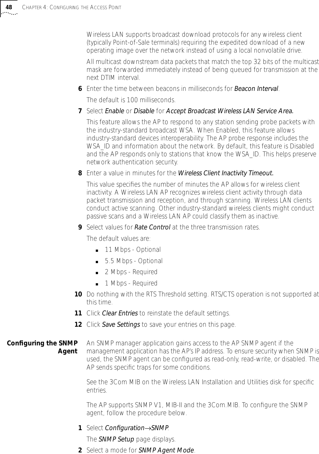 48 CHAPTER 4: CONFIGURING THE ACCESS POINTWireless LAN supports broadcast download protocols for any wireless client (typically Point-of-Sale terminals) requiring the expedited download of a new operating image over the network instead of using a local nonvolatile drive.All multicast downstream data packets that match the top 32 bits of the multicast mask are forwarded immediately instead of being queued for transmission at the next DTIM interval.6Enter the time between beacons in milliseconds for Beacon Interval.The default is 100 milliseconds.7Select Enable or Disable for Accept Broadcast Wireless LAN Service Area.This feature allows the AP to respond to any station sending probe packets with the industry-standard broadcast WSA. When Enabled, this feature allows industry-standard devices interoperability. The AP probe response includes the WSA_ID and information about the network. By default, this feature is Disabled and the AP responds only to stations that know the WSA_ID. This helps preserve network authentication security.8Enter a value in minutes for the Wireless Client Inactivity Timeout.This value speciﬁes the number of minutes the AP allows for wireless client inactivity. A Wireless LAN AP recognizes wireless client activity through data packet transmission and reception, and through scanning. Wireless LAN clients conduct active scanning. Other industry-standard wireless clients might conduct passive scans and a Wireless LAN AP could classify them as inactive.9Select values for Rate Control at the three transmission rates.The default values are:■11 Mbps - Optional■5.5 Mbps - Optional■2 Mbps - Required■1 Mbps - Required 10 Do nothing with the RTS Threshold setting. RTS/CTS operation is not supported at this time.11 Click Clear Entries to reinstate the default settings.12 Click Save Settings to save your entries on this page.Conﬁguring the SNMPAgent An SNMP manager application gains access to the AP SNMP agent if the management application has the AP&rsquo;s IP address. To ensure security when SNMP is used, the SNMP agent can be conﬁgured as read-only, read-write, or disabled. The AP sends speciﬁc traps for some conditions.See the 3Com MIB on the Wireless LAN Installation and Utilities disk for speciﬁc entries.The AP supports SNMP V1, MIB-II and the 3Com.MIB. To conﬁgure the SNMP agent, follow the procedure below.1Select Conﬁguration&rarr;SNMP.The SNMP Setup page displays.2Select a mode for SNMP Agent Mode.