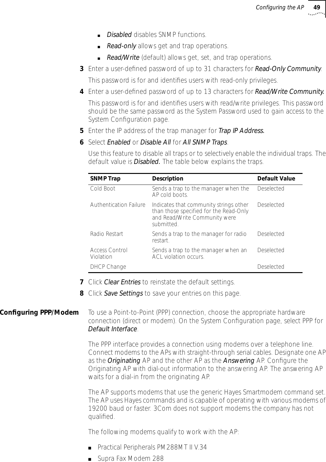 Configuring the AP 49■Disabled disables SNMP functions.■Read-only allows get and trap operations.■Read/Write (default) allows get, set, and trap operations.3Enter a user-deﬁned password of up to 31 characters for Read-Only Community.This password is for and identiﬁes users with read-only privileges.4Enter a user-deﬁned password of up to 13 characters for Read/Write Community.This password is for and identiﬁes users with read/write privileges. This password should be the same password as the System Password used to gain access to the System Conﬁguration page.5Enter the IP address of the trap manager for Trap IP Address.6Select Enabled or Disable All for All SNMP Traps.Use this feature to disable all traps or to selectively enable the individual traps. The default value is Disabled. The table below explains the traps.7Click Clear Entries to reinstate the default settings.8Click Save Settings to save your entries on this page.Conﬁguring PPP/Modem To use a Point-to-Point (PPP) connection, choose the appropriate hardware connection (direct or modem). On the System Conﬁguration page, select PPP for Default Interface.The PPP interface provides a connection using modems over a telephone line. Connect modems to the APs with straight-through serial cables. Designate one AP as the Originating AP and the other AP as the Answering AP. Conﬁgure the Originating AP with dial-out information to the answering AP. The answering AP waits for a dial-in from the originating AP.The AP supports modems that use the generic Hayes Smartmodem command set. The AP uses Hayes commands and is capable of operating with various modems of 19200 baud or faster. 3Com does not support modems the company has not qualiﬁed.The following modems qualify to work with the AP:■Practical Peripherals PM288MT II V.34■Supra Fax Modem 288SNMP Trap Description Default ValueCold Boot Sends a trap to the manager when the AP cold boots.  DeselectedAuthentication Failure Indicates that community strings other than those specified for the Read-Only and Read/Write Community were submitted. DeselectedRadio Restart Sends a trap to the manager for radio restart.  DeselectedAccess Control Violation Sends a trap to the manager when an ACL violation occurs. DeselectedDHCP Change Deselected