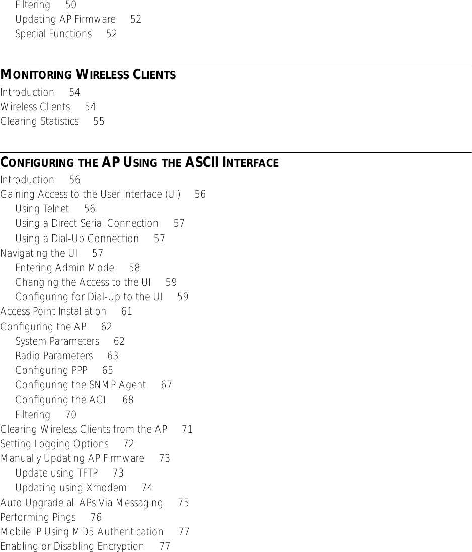  Filtering     50Updating AP Firmware     52Special Functions     52 M ONITORING  W IRELESS  C LIENTS Introduction     54Wireless Clients     54Clearing Statistics     55 C ONFIGURING   THE  AP U SING   THE  ASCII I NTERFACE Introduction     56Gaining Access to the User Interface (UI)     56Using Telnet     56Using a Direct Serial Connection     57Using a Dial-Up Connection     57Navigating the UI     57Entering Admin Mode     58Changing the Access to the UI     59Conﬁguring for Dial-Up to the UI     59Access Point Installation     61Conﬁguring the AP     62System Parameters     62Radio Parameters     63Conﬁguring PPP     65Conﬁguring the SNMP Agent     67Conﬁguring the ACL     68Filtering     70Clearing Wireless Clients from the AP     71Setting Logging Options     72Manually Updating AP Firmware     73Update using TFTP     73Updating using Xmodem     74Auto Upgrade all APs Via Messaging     75Performing Pings     76Mobile IP Using MD5 Authentication     77Enabling or Disabling Encryption     77