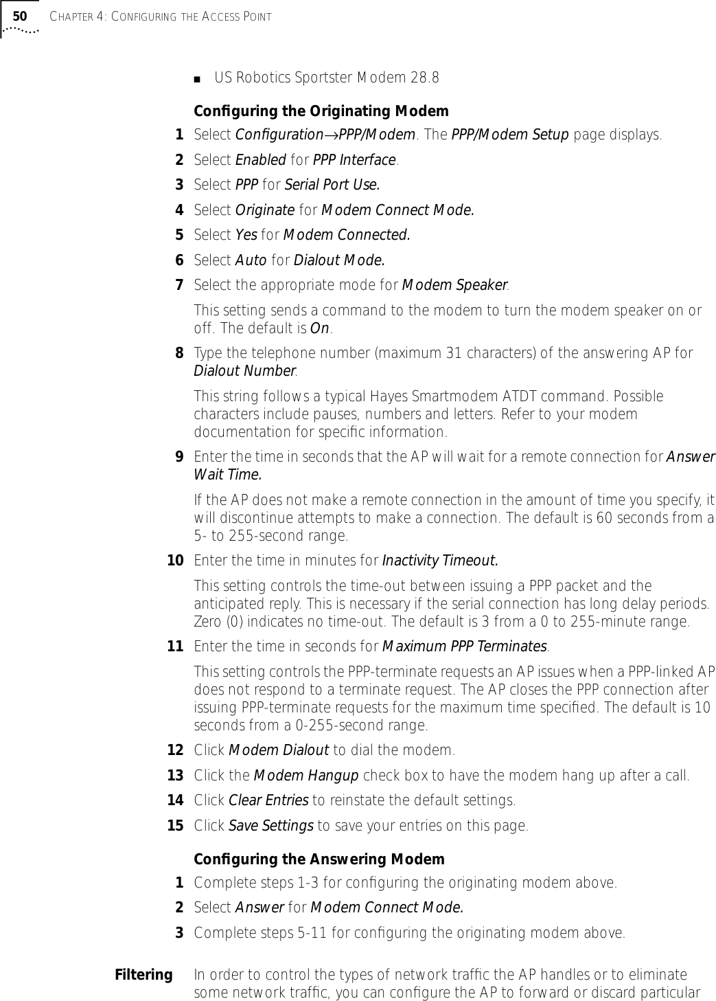 50 CHAPTER 4: CONFIGURING THE ACCESS POINT■US Robotics Sportster Modem 28.8Conﬁguring the Originating Modem1Select Conﬁguration&rarr;PPP/Modem. The PPP/Modem Setup page displays.2Select Enabled for PPP Interface.3Select PPP for Serial Port Use.4Select Originate for Modem Connect Mode.5Select Yes for Modem Connected.6Select Auto for Dialout Mode.7Select the appropriate mode for Modem Speaker.This setting sends a command to the modem to turn the modem speaker on or off. The default is On.8Type the telephone number (maximum 31 characters) of the answering AP for Dialout Number. This string follows a typical Hayes Smartmodem ATDT command. Possible characters include pauses, numbers and letters. Refer to your modem documentation for speciﬁc information.9Enter the time in seconds that the AP will wait for a remote connection for Answer Wait Time.If the AP does not make a remote connection in the amount of time you specify, it will discontinue attempts to make a connection. The default is 60 seconds from a 5- to 255-second range.10 Enter the time in minutes for Inactivity Timeout.This setting controls the time-out between issuing a PPP packet and the anticipated reply. This is necessary if the serial connection has long delay periods. Zero (0) indicates no time-out. The default is 3 from a 0 to 255-minute range.11 Enter the time in seconds for Maximum PPP Terminates.This setting controls the PPP-terminate requests an AP issues when a PPP-linked AP does not respond to a terminate request. The AP closes the PPP connection after issuing PPP-terminate requests for the maximum time speciﬁed. The default is 10 seconds from a 0-255-second range.12 Click Modem Dialout to dial the modem.13 Click the Modem Hangup check box to have the modem hang up after a call.14 Click Clear Entries to reinstate the default settings.15 Click Save Settings to save your entries on this page.Conﬁguring the Answering Modem1Complete steps 1-3 for conﬁguring the originating modem above.2Select Answer for Modem Connect Mode.3Complete steps 5-11 for conﬁguring the originating modem above.Filtering In order to control the types of network trafﬁc the AP handles or to eliminate some network trafﬁc, you can conﬁgure the AP to forward or discard particular 