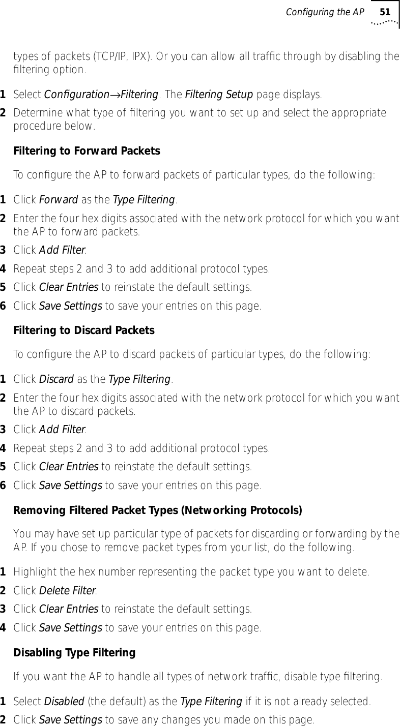 Configuring the AP 51types of packets (TCP/IP, IPX). Or you can allow all trafﬁc through by disabling the ﬁltering option.1Select Conﬁguration&rarr;Filtering. The Filtering Setup page displays.2Determine what type of ﬁltering you want to set up and select the appropriate procedure below.Filtering to Forward PacketsTo conﬁgure the AP to forward packets of particular types, do the following:1Click Forward as the Type Filtering.2Enter the four hex digits associated with the network protocol for which you want the AP to forward packets.3Click Add Filter.4Repeat steps 2 and 3 to add additional protocol types.5Click Clear Entries to reinstate the default settings.6Click Save Settings to save your entries on this page.Filtering to Discard PacketsTo conﬁgure the AP to discard packets of particular types, do the following:1Click Discard as the Type Filtering.2Enter the four hex digits associated with the network protocol for which you want the AP to discard packets.3Click Add Filter.4Repeat steps 2 and 3 to add additional protocol types.5Click Clear Entries to reinstate the default settings.6Click Save Settings to save your entries on this page.Removing Filtered Packet Types (Networking Protocols)You may have set up particular type of packets for discarding or forwarding by the AP. If you chose to remove packet types from your list, do the following.1Highlight the hex number representing the packet type you want to delete.2Click Delete Filter.3Click Clear Entries to reinstate the default settings.4Click Save Settings to save your entries on this page.Disabling Type FilteringIf you want the AP to handle all types of network trafﬁc, disable type ﬁltering.1Select Disabled (the default) as the Type Filtering if it is not already selected.2Click Save Settings to save any changes you made on this page.