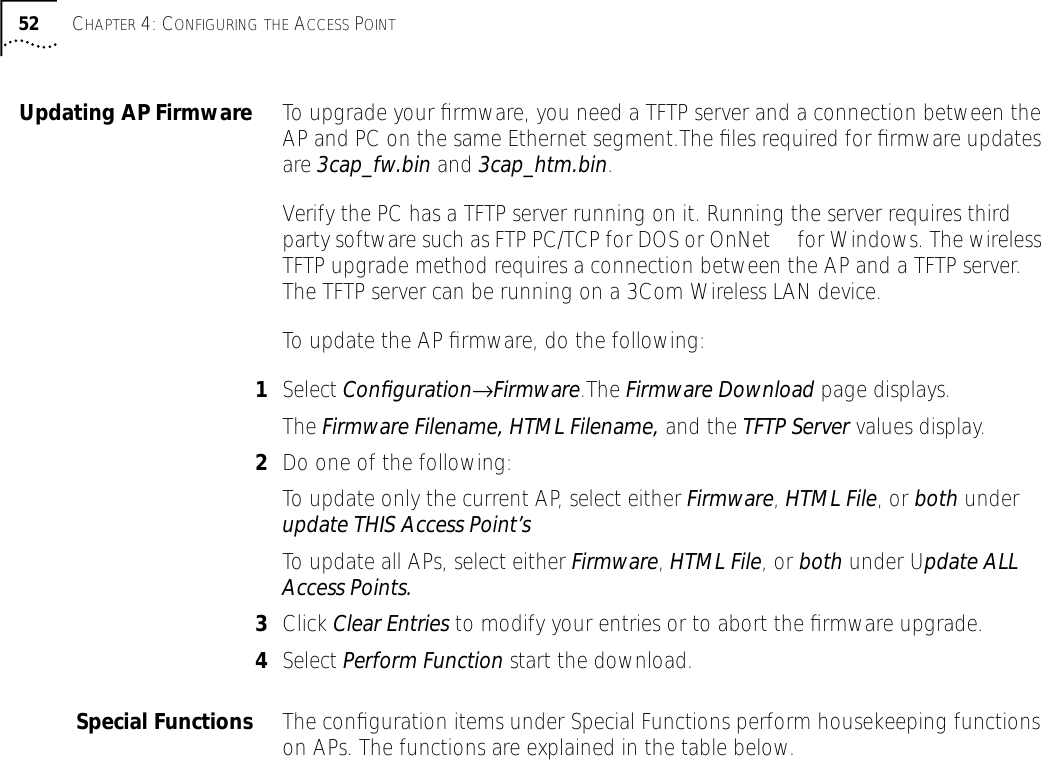 52 CHAPTER 4: CONFIGURING THE ACCESS POINTUpdating AP Firmware To upgrade your ﬁrmware, you need a TFTP server and a connection between the AP and PC on the same Ethernet segment.The ﬁles required for ﬁrmware updates are 3cap_fw.bin and 3cap_htm.bin.Verify the PC has a TFTP server running on it. Running the server requires third party software such as FTP PC/TCP for DOS or OnNet&trade; for Windows. The wireless TFTP upgrade method requires a connection between the AP and a TFTP server. The TFTP server can be running on a 3Com Wireless LAN device.To update the AP ﬁrmware, do the following:1Select Conﬁguration&rarr;Firmware.The Firmware Download page displays.The Firmware Filename, HTML Filename, and the TFTP Server values display.2Do one of the following:To update only the current AP, select either Firmware, HTML File, or both under update THIS Access Point&rsquo;sTo update all APs, select either Firmware, HTML File, or both under Update ALL Access Points.3Click Clear Entries to modify your entries or to abort the ﬁrmware upgrade.4Select Perform Function start the download.Special Functions The conﬁguration items under Special Functions perform housekeeping functions on APs. The functions are explained in the table below.
